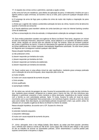 17. A respeito dos crimes contra o patrimônio, assinale a opção correta.
a) No crime de furto em residência, para efeitos de aplicação da pena, é irrelevante o horário em que o
agente pratica a ação criminosa, se durante o dia ou à noite, pois a pena em qualquer situação será a
mesma.
b) O emprego de arma de fogo para a prática do crime de roubo não implica a majoração da pena
cominada.
c) Ainda que o agente não realize a pretendida subtração de bens da vítima, haverá crime de latrocínio
quando o homicídio se consumar.
d) A fraude eletrônica para transferir valores de conta bancária por meio do Internet banking constitui
crime de estelionato.
e) Para a consumação do crime de extorsão, é indispensável a obtenção da vantagem indevida.
18. Dois irmãos pretendiam assaltar uma agência do Banco do Brasil. Para tanto, alugaram um imóvel
ao lado da instituição financeira, adquiriram cordas, sacos plásticos e um aparelho de telefone celular,
tendo, ainda, alugado um veículo para ser utilizado na fuga. No entanto, antes de iniciarem qualquer
ato contra o patrimônio do banco, a trama foi descoberta por agentes da polícia civil que monitoravam
as linhas telefônicas dos irmãos mediante interceptação legalmente autorizada. Os dois foram presos
em flagrante sem conseguirem subtrair qualquer valor alheio.
Nessa situação hipotética, os irmãos
a) não praticaram crime.
b) devem responder por tentativa de roubo.
c) devem responder por tentativa de furto.
d) devem responder por tentativa de estelionato.
e) devem responder por tentativa de extorsão.
19. Quem subtrai para si coisa alheia móvel de valor significativo, mediante grave ameaça praticada
com a utilização de arma de brinquedo, deve responder pelo crime de
a) roubo simples.
b) roubo com causa especial de aumento de pena.
c) furto simples.
d) furto qualificado.
e) apropriação indébita.
20. Ao retirar seu veículo da garagem de casa, Suzana foi surpreendida com a ação de dois indivíduos
que, mediante grave ameaça, obrigaram-na a passar para o banco de trás. Um dos indivíduos saiu
dirigindo o automóvel, enquanto o outro manteve a vítima dominada, impedindo-a de manter contato
com a família ou com autoridades policiais. Após 15 horas, Suzana foi solta em local de pouco
movimento com a sua integridade física preservada, e os indivíduos fugiram, levando o carro da vítima
para outra cidade. Dois dias depois, as autoridades policiais recuperaram o bem, que, porém, antes, foi
utilizado em um assalto à agência do Banco do Brasil no interior do estado.
Nessa situação hipotética, de acordo com o CP, Suzana foi vítima de
a) extorsão.
b) extorsão mediante sequestro.
c) sequestro relâmpago.
d) roubo com causa especial de aumento de pena.
e) roubo simples.
21. Júnior, advogado, teve o seu relógio furtado. Dias depois, ao visitar uma feira popular, percebeu
que o referido bem estava à venda por R$ 30,00. Como pagou R$ 2.000,00 pelo relógio e não queria
se dar ao trabalho de acionar as autoridades policiais, Júnior desembolsou a quantia pedida pelo
suposto comerciante e recuperou o objeto.
 