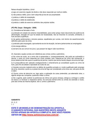 Nessa situação hipotética, Júnior
a) agiu em exercício regular de direito e não deve responder por nenhum delito.
b) não praticou delito, pois o bem adquirido já era de sua propriedade.
c) praticou o delito de receptação.
d) praticou o delito de estelionato.
e) praticou o delito de exercício arbitrário das próprias razões.
(PC-PB, Cespe - Delegado - 2009)
22. Considera-se famulato o furto
a) praticado em estado de extrema miserabilidade, para evitar perigo maior decorrente da ausência de
alimentação, situação em que há estado de necessidade, não se incluindo no conceito, entretanto, o
furto de bens supérfluos.
b) de gados pertencentes a terceira pessoa, espalhados por currais, com ânimo de assenhoramento
definitivo pelo autor do crime.
c) praticado pelo empregado, aproveitando-se de tal situação, de bens pertencentes ao empregador.
d) de energia elétrica.
e) de bens de uso comum do povo, que possam ter algum valor econômico.
23. Assinale a opção correta com referência aos crimes contra o patrimônio.
a) No crime de roubo, se a arma não é apreendida e, consequentemente, não pode ser submetida a
perícia, o autor do crime responde por roubo simples, pois, tratando-se de crime não transeunte, a
prova testemunhal não supre a ausência da perícia, mesmo que tenha havido disparo da arma de fogo.
b) A jurisprudência tem aplicado analogicamente o entendimento já consolidado quanto ao crime de
furto, para fins de afastar a tipicidade do roubo de uso.
c) Inexiste concurso material entre os delitos de quadrilha armada e o roubo qualificado pelo emprego
de arma, devendo o porte ou a posse da arma de fogo ser considerado uma única vez, sob pena de bis
in idem.
d) Ocorre crime de latrocínio se, logo após a subtração da coisa pretendida, por aberractio ictus, o
agente atinge seu comparsa, querendo matar a vítima.
e) Se o agente, após subtrair os pertences da vítima com grave ameaça, obriga-a a entregar o cartão
do banco e a fornecer a respectiva senha, há concurso formal entre os crimes de extorsão e roubo,
pois são crimes da mesma espécie, isto é, contra o patrimônio.
GABARITO
01. C, C
(...)
ESTE É UM MODELO DE DEMONSTRAÇÃO DA APOSTILA.
O GABARITO INTEGRAL DAS QUESTÕES DESTE ASSUNTO
ESTÃO APENAS NA APOSTILA COMPLETA, QUE VOCÊ PODERÁ
OBTER EM http://www.acheiconcursos.com.br .
 