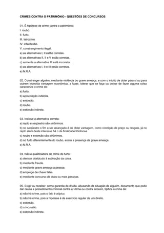 CRIMES CONTRA O PATRIMÔNIO - QUESTÕES DE CONCURSOS
01. É hipótese de crime contra o patrimônio:
I. roubo.
II. furto.
III. latrocínio
IV. infanticídio.
V. constrangimento ilegal.
a) as alternativas I, II estão corretas.
b) as alternativas II, II e V estão corretas.
c) somente a alternativa III está incorreta.
d) as alternativas I, II e III estão corretas.
e) N.R.A.
02. Constranger alguém, mediante violência ou grave ameaça, e com o intuito de obter para si ou para
outrem indevida vantagem econômica, a fazer, tolerar que se faça ou deixar de fazer alguma coisa
caracteriza o crime de:
a) furto.
b) apropriação indébita.
c) extorsão.
d) roubo.
e) extorsão indireta.
03. Indique a alternativa correta:
a) rapto e seqüestro são sinônimos.
b) no seqüestro o fim a ser alcançado é de obter vantagem, como condição de preço ou resgate, já no
rapto além deste interesse há o da finalidade libidinosa.
c) roubo e extorsão são sinônimos.
d) no furto diferentemente do roubo, existe a presença da grave ameaça.
e) N.R.A.
04. Não é qualificadora do crime de furto:
a) destruir obstáculo à subtração da coisa.
b) mediante fraude.
c) mediante grave ameaça a pessoa.
d) emprego de chave falsa.
e) mediante concurso de duas ou mais pessoas.
05. Exigir ou receber, como garantia de dívida, abusando da situação de alguém, documento que pode
dar causa a procedimento criminal contra a vítima ou contra terceiro, tipifica o crime de:
a) não há crime, pois o fato é atípico.
b) não há crime, pois a hipótese é de exercício regular de um direito.
c) extorsão.
d) concussão.
e) extorsão indireta.
 