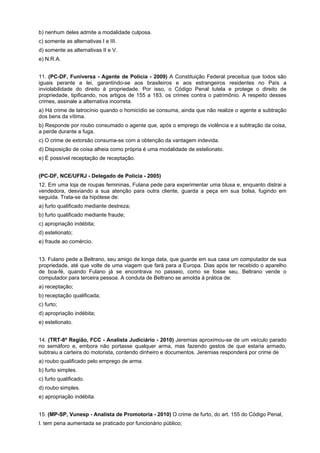 b) nenhum deles admite a modalidade culposa.
c) somente as alternativas I e III.
d) somente as alternativas II e V.
e) N.R.A.
11. (PC-DF, Funiversa - Agente de Polícia - 2009) A Constituição Federal preceitua que todos são
iguais perante a lei, garantindo-se aos brasileiros e aos estrangeiros residentes no País a
inviolabilidade do direito à propriedade. Por isso, o Código Penal tutela e protege o direito de
propriedade, tipificando, nos artigos de 155 a 183, os crimes contra o patrimônio. A respeito desses
crimes, assinale a alternativa incorreta.
a) Há crime de latrocínio quando o homicídio se consuma, ainda que não realize o agente a subtração
dos bens da vítima.
b) Responde por roubo consumado o agente que, após o emprego de violência e a subtração da coisa,
a perde durante a fuga.
c) O crime de extorsão consuma-se com a obtenção da vantagem indevida.
d) Disposição de coisa alheia como própria é uma modalidade de estelionato.
e) É possível receptação de receptação.
(PC-DF, NCE/UFRJ - Delegado de Polícia - 2005)
12. Em uma loja de roupas femininas, Fulana pede para experimentar uma blusa e, enquanto distrai a
vendedora, desviando a sua atenção para outra cliente, guarda a peça em sua bolsa, fugindo em
seguida. Trata-se da hipótese de:
a) furto qualificado mediante destreza;
b) furto qualificado mediante fraude;
c) apropriação indébita;
d) estelionato;
e) fraude ao comércio.
13. Fulano pede a Beltrano, seu amigo de longa data, que guarde em sua casa um computador de sua
propriedade, até que volte de uma viagem que fará para a Europa. Dias após ter recebido o aparelho
de boa-fé, quando Fulano já se encontrava no passeio, como se fosse seu, Beltrano vende o
computador para terceira pessoa. A conduta de Beltrano se amolda à prática de:
a) receptação;
b) receptação qualificada;
c) furto;
d) apropriação indébita;
e) estelionato.
14. (TRT-8ª Região, FCC - Analista Judiciário - 2010) Jeremias aproximou-se de um veículo parado
no semáforo e, embora não portasse qualquer arma, mas fazendo gestos de que estaria armado,
subtraiu a carteira do motorista, contendo dinheiro e documentos. Jeremias responderá por crime de
a) roubo qualificado pelo emprego de arma.
b) furto simples.
c) furto qualificado.
d) roubo simples.
e) apropriação indébita.
15. (MP-SP, Vunesp - Analista de Promotoria - 2010) O crime de furto, do art. 155 do Código Penal,
I. tem pena aumentada se praticado por funcionário público;
 