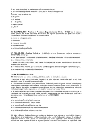 II. tem pena aumentada se praticado durante o repouso noturno;
III. é qualificado se praticado mediante o concurso de duas ou mais pessoas.
É correto o que se afirma em
a) II, apenas.
b) III, apenas.
c) I e II, apenas.
d) II e III, apenas.
e) I, II e III.
16. (BAHIAGÁS, FCC - Analista de Processos Organizacionais - Direito - 2010) O ato de receber,
como garantia de dívida, abusando da situação de alguém, documento que pode dar causa a
procedimento criminal contra a vítima, constitui crime de
a) fraude na entrega de coisa.
b) estelionato.
c) fraude no comércio.
d) extorsão indireta.
e) furto qualificado pela fraude.
17. (TRE-AC, FCC - Analista Judiciário - 2010) Sobre o crime de extorsão mediante sequestro, é
INCORRETO afirmar que
a) seu objeto jurídico é o patrimônio e, indiretamente, a liberdade individual e a incolumidade pessoal.
b) se trata de crime permanente.
c) aquele que participou do delito, caso preste informações que facilitem a libertação do sequestrado,
terá sua pena reduzida.
d) se trata de crime material, que se consuma quando o agente obtém a vantagem econômica exigida.
e) se trata de crime formal que admite tentativa.
(PC-AP, FGV- Delegado - 2010)
18. Relativamente aos crimes contra o patrimônio, analise as afirmativas a seguir:
I. No crime de furto, se o criminoso é primário, e a coisa furtada é de pequeno valor, o juiz pode
substituir a pena de reclusão pela de detenção.
II. Considera-se qualificado o dano praticado com violência à pessoa ou grave ameaça, com emprego
de substância inflamável ou explosiva (se o fato não constitui crime mais grave), contra o patrimônio da
União, Estado, Município, empresa concessionária de serviços públicos ou sociedade de economia
mista ou ainda por motivo egoístico ou com prejuízo considerável para a vítima.
III. É isento de pena quem comete qualquer dos crimes contra o patrimônio em prejuízo do cônjuge, na
constância da sociedade conjugal, desde que não haja emprego de grave ameaça ou violência à
pessoa ou que a vítima não seja idosa nos termos da Lei 10.741/2003.
Assinale:
a) se somente a afirmativa I estiver correta.
b) se somente a afirmativa II estiver correta.
c) se somente a afirmativa III estiver correta.
d) se somente as afirmativas II e III estiverem corretas.
e) se todas as afirmativas estiverem corretas.
19. João e Marcos decidem furtar uma residência. Vigiam o local até que os proprietários deixem a
casa. Tentam forçar as janelas e verificam que todas estão bem fechadas, com exceção de uma janela
no terceiro andar da casa. Usando sua habilidade, João escala a parede e entra na casa, pedindo a
Marcos que fique vigiando e avise se alguém aparecer. Enquanto está pegando os objetos de valor,
 
