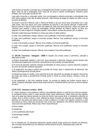 João escuta um barulho e percebe que a empregada tinha ficado na casa e estava na cozinha bebendo
água. João vai até a empregada (uma moça de 35 anos) e decide constrangê-la, mediante grave
ameaça, a ter conjunção carnal com ele.
Logo após consumar a conjunção carnal, com a empregada e deixá-la amarrada e amordaçada (mas
sem sofrer qualquer outro tipo de lesão corporal), João termina de pegar os objetos de valor e vai ao
encontro de Marcos.
Ao contar o que fez a Marcos, este o chama de tarado e diz que nunca teria concordado com o que
João fizera, mas que agora uma outra realidade se impunha e era preciso silenciar a testemunha.
Marcos retorna à casa e mesmo diante dos apelos de João que tenta segurá-lo, utiliza uma pedra de
mármore para quebrar o crânio da empregada. Ambos decidem ali mesmo repartir os bens que
pegaram na casa e seguir em direções opostas. Horas depois, ambos são presos com os objetos.
Assinale a alternativa que identifica os crimes que cada um deles praticou.
a) João: furto qualificado e estupro. Marcos: furto qualificado e homicídio qualificado.
b) João: furto qualificado, estupro e homicídio simples. Marcos: furto qualificado, estupro e homicídio
qualificado.
c) João: furto simples e estupro. Marcos: furto simples e homicídio qualificado.
d) João: furto simples, estupro e homicídio qualificado. Marcos: furto qualificado, estupro e homicídio
simples.
e) João: furto qualificado e estupro. Marcos: furto simples e homicídio qualificado.
20. (PC-DF, Funiversa - Delegado - 2009) A respeito dos crimes contra o patrimônio, assinale a
alternativa correta.
a) Pratica apropriação indébita, e não furto, quem preenche e desconta cheques que lhe tenham sido
confiados para pagamento a terceiros, apropriando-se das quantias correspondentes.
b) O crime de extorsão mediante restrição da liberdade da vítima possui o mesmo elemento subjetivo
do crime de extorsão mediante sequestro.
c) O pagamento de cheque emitido sem provisão de fundos, após o recebimento da denúncia, não
obsta o prosseguimento da ação penal.
d) Aquele que exige ou recebe, como garantia de dívida, abusando da situação de alguém, documento
que pode dar causa a procedimento criminal contra a vítima ou contra terceiro, comete o crime de
extorsão.
e) Há estelionato, e não furto mediante fraude, na conduta do agente que subtrai veículo posto à
venda, mediante solicitação ardil de teste experimental ou mediante artifício que leve a vítima a descer
do carro.
(TJ-PI, FCC - Assessor Jurídico - 2010)
21. Pedro ingressou numa joalheria e afirmou que pretendia adquirir um anel de ouro para sua esposa.
A vendedora colocou sobre a mesa diversos anéis. Após examiná-los, Pedro disse que lhe agradou
mais uma peça que estava exposta no canto da vitrine e que queria vê-la. A vendedora voltou-lhe as
costas, abriu a vitrine e retirou o anel. Valendo-se desse momento de descuido da vendedora, Pedro
apanhou um dos anéis que estava sobre a mesa e colocou-o no bolso. Em seguida, examinou o anel
que estava na vitrine, disse que era bonito, mas muito caro, agradeceu e foi embora, levando no bolso
a joia que havia apanhado. Nesse caso, Pedro responderá por
a) furto simples.
b) estelionato.
c) furto qualificado pela fraude.
d) apropriação indébita.
e) roubo.
22. O meliante que, se intitulando falsamente agente policial, exige quantia em dinheiro de particular,
sob a ameaça de prendê-lo por ter adquirido veículo produto de furto, responderá pelo crime de
a) estelionato.
 