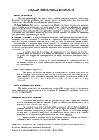 SEGURANÇA FÍSICA E PATRIMONIAL DE INSTALAÇÕES
Medidas de Segurança:
São medidas necessárias para garantir a funcionalidade do sistema preventivo de segurança.
Constituem verdadeiros obstáculos, quer seja por barreiras e equipamentos, quer seja pela ação
humana, para inibir, dificultar e impedir qualquer ação criminosa.
• Medidas Estáticas: São barreiras e equipamentos utilizados no sistema de segurança que visam
inibir e impedir ações criminosas, bem como garantir maior eficiência da atividade de vigilância
patrimonial. Ex: Barreiras perimetrais, circuito fechado de TV, sistemas de alarmes, portas giratórias
detectoras de metais, catracas eletrônicas, portinholas (passagem de objetos), clausuras (espaço entre
dois portões, que antecedem a entrada de veículos e pessoas, aparelhos de controle de acesso com
base na biometria (impressão digital, íris) etc.).
• Medidas Dinâmicas: É a atuação inteligente do vigilante, como pessoa capacitada para fazer a
segurança física das instalações e dignitários. Ex: Identificação pessoal, abordagem à distância,
sinalização entre os integrantes da equipe de segurança em casos de pessoas em atitude suspeita,
contato telefônico com empresas fornecedoras e prestadoras de serviços para confirmar dados de
funcionários, vigilância atenta, posicionar-se em pontos estratégicos (pontos que permitam visão ampla
do perímetro de segurança), redobrar a atenção quanto aos pontos vulneráveis (pontos que permitam
fácil acesso) etc.
O vigilante deve se conscientizar da responsabilidade que assume no tocante à
segurança física das instalações e da integridade das pessoas que se encontram no local sob
sua guarda. Sua atuação tem caráter preventivo, de modo a se antecipar a um evento futuro e
possível.
O comprometimento profissional e o equilíbrio emocional proporcionarão o sucesso de
sua atuação, de modo a se mostrar espontâneo e imparcial, não deixando prevalecer a emoção
nos momentos críticos.
Pontos Estratégicos de Segurança:
São pontos, no perímetro de segurança, que permitem ao vigilante proporcionar sua
própria segurança, evitando assim o fator surpresa e, ao mesmo tempo, obter maior ângulo de
visão, garantindo maior eficiência na execução das atividades preventivas de vigilância. Ex:
Pontos elevados, de onde o vigilante pode observar todo perímetro de segurança e suas
imediações.
Pontos Vulneráveis ou de Riscos:
São pontos, no perímetro de segurança, que permitem fácil acesso, sendo, por conseguinte,
locais visados para o planejamento de ações criminosas. Ex: Acessos não controlados, ausência de
medidas de segurança etc.
Proteção de Entradas não Permitidas:
As entradas não permitidas não são os maiores alvos das invasões, pois quaisquer
acessos por esses pontos chamam a atenção, ficando em evidência, que é justamente o que os
grupos criminosos evitam em suas ações.
No entanto, o maior erro do profissional de segurança é não acreditar na audácia do
criminoso, mesmo as pesquisas indicando que, via de regra, as invasões ocorrem pelas
entradas permitidas. A fiscalização, o controle e a vigilância devem ser constantes e abranger
todos os pontos do perímetro de segurança, de modo a inibir e impedir qualquer ação criminosa,
ressaltando que a atividade de vigilância patrimonial tem caráter preventivo.
Várias medidas de proteção devem ser adotadas, incluindo restrição de acesso, a
vigilância constante executada pelo homem ainda é a mais importante.
BARREIRAS: Representam uma ajuda na proteção das áreas de segurança, tendo o propósito de:
1) delimitar área geográfica pertencente à instalação;
2) servir como dissuasivo psicológico contra entradas não permitidas;
 