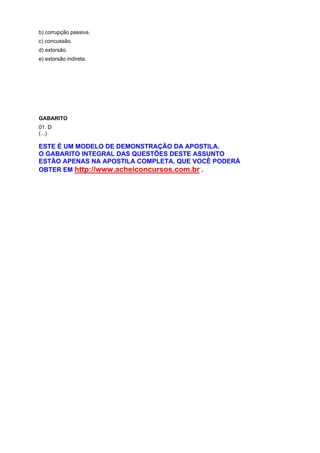 b) corrupção passiva.
c) concussão.
d) extorsão.
e) extorsão indireta.
GABARITO
01. D
(...)
ESTE É UM MODELO DE DEMONSTRAÇÃO DA APOSTILA.
O GABARITO INTEGRAL DAS QUESTÕES DESTE ASSUNTO
ESTÃO APENAS NA APOSTILA COMPLETA, QUE VOCÊ PODERÁ
OBTER EM http://www.acheiconcursos.com.br .
 