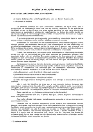 NOÇÕES DE RELAÇÕES HUMANAS
CONTEXTOS E DEMANDAS DE HABILIDADES SOCIAIS
Eu mesmo, Se transponho o umbral enigmático, Fico outro ser, De mim desconhecido.
C. Drummond de Andrade
Os diferentes contextos dos quais participamos contribuem, de algum modo, para a
aprendizagem de desempenhos sociais que, em seu conjunto, dependem de um repertório de
habilidades sociais. A decodificação dos sinais sociais, explícitos ou sutis, para determinados
desempenhos, a capacidade de selecioná-los e aperfeiçoá-los e a decisão de emiti-los ou não são
alguns dos exemplos de habilidades aprendidas para lidar com as diferentes demandas das situações
sociais' a que somos cotidianamente expostos.
O termo demanda pode ser compreendido como ocasião ou oportunidade diante da qual se
espera um determinado desempenho social em relação a uma ou mais pessoas.
As demandas,são produtos da vida em sociedade regulada pela cultura de subgrupos. Quando
algumas pessoas não conseguem adequar-se a elas (principalmente as mais importantes) são
consideradas desadaptadas provocando reações de vários tipos. O exemplo mais extremo é o do
fôbico social que não consegue responder às demandas interpessoais de vários contextos, isolando-se
no grupo familiar e, mesmo neste, mantendo um contato social bastante empobrecido.
Quando, por alguma razão, um contexto provê aprendizagem de determinadas habilidades
sociais, mas não cria oportunidade para que sejam exercidas, as necessidades afetivas a elas
associadas podem não ser satisfeitas. Em nossos programas de desenvolvimento de relações
interpessoais com universitários, os estudantes frequentemente apresentam dificuldade de expressar
carinho (apesar do desejo de fazê-lo) porque, em suas famílias, seus pais não incentivam e nem
mesmo permitem "essas liberdades".
Ao nos depararmos com as diferentes demandas sociais, precisamos inicialmente identificá-las
(decodificá-las) para, em seguida, decidirmos reagir ou não, avaliando nossa competência para isso. A
identificação ou decodificação das demandas para um desempenho interpessoal depende,
criticamente, da leitura do ambiente social, o que envolve, entre outros aspectos:
a) atenção aos sinais sociais do ambiente (observação e escuta);
b) controle da emoção nas situações de maior complexidade;
c) controle da impulsividade para responder de imediato;
d) análise da relação entre os desempenhos (próprios e de outros) e as consequências que eles
acarretam.
Não é muito fácil identificar os sinais que, a cada momento, indicam demandas para
desempenhos excessivamente elaborados. Por exemplo, quando o ambiente social é extremamente
ameaçador, pode provocar ansiedade, requerendo respostas de enfrentamento ou fuga que variam na
adequação às demandas. Em outras palavras, é como se o indivíduo dissesse a si mesmo:
Aqui é esperado que eu... (leitura do ambiente social ou das demandas);
Não posso concordar com isso, eu preciso dizer que... (análise da própria necessidade de
reagir a uma demanda);
Acho melhor não dizer nada agora... (decisão quanto a apresentar ou não um desempenho em
determinado momento).
Diferentes tipos de demandas interpessoais podem aparecer sob combinações variadas.
Algumas combinações, no entanto, parecem típicas de contextos específicos e requerem conjuntos de
habilidades sociais que podem ser cruciais para a qualidade dos relacionamentos aí desenvolvidos. O
contexto mais significativo da vida da maioria das pessoas é o familiar. Além deste, podem-se
destacar, como inerente à vida social na maior parte das culturas, a escola, o trabalho, o lazer, a
religião e o espaço geral de cotidianidade (ruas, praças, lojas etc.). Segue-se uma análise dos
contextos familiar, escolar e de trabalho que, não obstante suas especificidades, contemplam também
muitas das habilidades sociais requeridas nos demais.
1. O contexto familiar
 