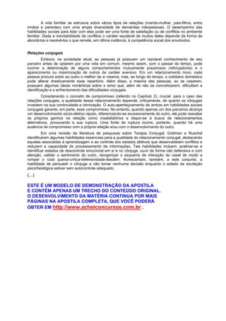A vida familiar se estrutura sobre vários tipos de relações (marido-mulher, pais-filhos, entre
irmãos e parentes) com uma ampla diversidade de demandas interpessoais. O desempenho das
habilidades sociais para lidar com elas pode ser uma fonte de satisfação ou de conflitos no ambiente
familiar. Dada a inevitabilidade de conflitos o caráter saudável de muitos deles depende da forma de
abordá-los e resolvê-los o que remete, em última instância, à competência social dos envolvidos.
Relações conjugais
Embora, na sociedade atual, as pessoas já possuam um razoável conhecimento de seu
parceiro antes de optarem por uma vida em comum, mesmo assim, com o passar do tempo, pode
ocorrer a deterioração de alguns comportamentos mutuamente prazerosos (reforçadores) e o
aparecimento ou maximização de outros de caráter aversivo. Em um relacionamento novo, cada
pessoa procura exibir ao outro o melhor de si mesma, mas, ao longo do tempo, o cotidiano doméstico
pode alterar drasticamente esse repertório. Além disso, a maioria das pessoas, ao se casarem,
possuem algumas ideias românticas sobre o amor que, além de não se concretizarem, dificultam a
identificação e o enfrentamento das dificuldades conjugais.
Considerando o conceito de compromisso (referido no Capítulo 2), crucial. para o caso das
relações conjugais, a qualidade desse relacionamento depende, criticamente, de quanto os cônjuges
investem na sua continuidade e otimização. O auto-aperfeiçoamento de ambos em habilidades sociais
conjugais garante, em parte, esse compromisso. No entanto, quando apenas um dos parceiros alcança
um desenvolvimento sócio-afetivo rápido, diferenciando-se excessivamente do outro, ele pode reavaliar
os próprios ganhos na relação como insatisfatórios e dispor-se à busca de relacionamentos
alternativos, provocando a sua ruptura. Uma fonte de ruptura ocorre, portanto, quando há uma
ausência de compromisso com a própria relação e/ou com o desenvolvimento do outro.
Em uma revisão da literatura de pesquisas sobre Terapia Conjugal, Gottman e Ruschel
identificaram algumas habilidades essenciais para a qualidade do relacionamento conjugal, destacando
aquelas associadas à aprendizagem e ao controle dos estados afetivos que desencadeiam conflitos e
reduzem a capacidade de processamento de informações. Tais habilidades incluem: acalmar-se e
identificar estados de descontrole emocional em si e no cônjuge, ouvir de forma não defensiva e com
atenção, validar o sentimento do outro, reorganizar o esquema de interação do casal de modo a
romper o ciclo queixa-crítica-defensividade-desdém. Acrescentam, também, a este conjunto, a
habilidade de persuadir o cônjuge a não tomar nenhuma decisão enquanto o estado de excitação
psicofísiológica estiver sem autocontrole adequado.
(...)
ESTE É UM MODELO DE DEMONSTRAÇÃO DA APOSTILA
E CONTÉM APENAS UM TRECHO DO CONTEÚDO ORIGINAL.
O DESENVOLVIMENTO DA MATÉRIA CONTINUA POR MAIS
PÁGINAS NA APOSTILA COMPLETA, QUE VOCÊ PODERÁ
OBTER EM http://www.acheiconcursos.com.br .
 