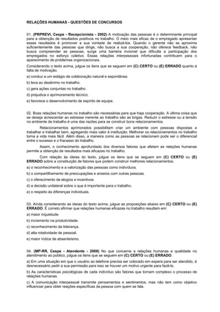 RELAÇÕES HUMANAS - QUESTÕES DE CONCURSOS
01. (PRPREVI, Cespe - Recepcionista - 2002) A motivação das pessoas é o determinante principal
para a obtenção de resultados positivos no trabalho. O meio mais eficaz de o empregado apresentar
esses resultados é promover a sua vontade de realizá-los. Quando o gerente não se aproxima
suficientemente das pessoas que dirige, não busca a sua cooperação, não oferece feedback, não
busca compreender as pessoas, surge uma barreira invisível que dificulta a participação dos
empregados no esforço coletivo. Essas relações interpessoais infortunadas contribuem para o
aparecimento de problemas organizacionais.
Considerando o texto acima, julgue os itens que se seguem em (C) CERTO ou (E) ERRADO quanto à
falta de motivação.
a) conduz a um estágio de colaboração natural e espontânea.
b) leva ao desânimo no trabalho.
c) gera ações conjuntas no trabalho.
d) prejudica o aprimoramento técnico.
e) favorece o desenvolvimento de espírito de equipe.
02. Boas relações humanas no trabalho são necessárias para que haja cooperação. A última coisa que
se deseja acrescentar ao estresse inerente ao trabalho são as brigas. Reduzir o estresse ou a tensão
no ambiente de trabalho é uma das razões para se construir bons relacionamentos.
Relacionamentos aprimorados possibilitam criar um ambiente com pessoas dispostas a
trabalhar e trabalhar bem, agregando mais valor à instituição. Melhorar os relacionamentos no trabalho
torna a vida mais fácil. Além disso, a maneira como as pessoas se relacionam pode ser o diferencial
entre o sucesso e o fracasso do trabalho.
Assim, o conhecimento aprofundado dos diversos fatores que afetam as relações humanas
permite a obtenção de resultados mais eficazes no trabalho.
Com relação às ideias do texto, julgue os itens que se seguem em (C) CERTO ou (E)
ERRADO sobre a constituição de fatores que podem construir melhores relacionamentos.
a) o reconhecimento e a valorização das pessoas como indivíduos.
b) o compartilhamento de preocupações e anseios com outras pessoas.
c) o oferecimento de elogios e incentivos.
d) a decisão unilateral sobre o que é importante para o trabalho.
e) o respeito às diferenças individuais.
03. Ainda considerando as ideias do texto acima, julgue as proposições abaixo em (C) CERTO ou (E)
ERRADO. É correto afirmar que relações humanas eficazes no trabalho resultam em:
a) maior inquietude.
b) incremento na produtividade.
c) reconhecimento da liderança.
d) alta rotatividade de pessoal.
e) maior índice de absenteísmo.
04. (MP-RR, Cespe - Atendente - 2008) No que concerne a relações humanas e qualidade no
atendimento ao público, julgue os itens que se seguem em (C) CERTO ou (E) ERRADO.
a) Em uma situação em que o usuário ao telefone precisa ser colocado em espera para ser atendido, é
desnecessário pedir a sua permissão para isso se houver um motivo urgente para fazê-lo.
b) As características psicológicas de cada indivíduo são fatores que tornam complexo o processo de
relações humanas.
c) A comunicação interpessoal transmite pensamentos e sentimentos, mas não tem como objetivo
influenciar para obter reações específicas da pessoa com quem se fala.
 