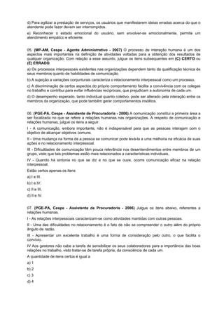 d) Para agilizar a prestação de serviços, os usuários que manifestarem ideias erradas acerca do que o
atendente pode fazer devem ser interrompidos.
e) Reconhecer o estado emocional do usuário, sem envolver-se emocionalmente, permite um
atendimento empático e eficiente.
05. (MP-AM, Cespe - Agente Administrativo - 2007) O processo de interação humana é um dos
aspectos mais importantes na definição de atividades voltadas para a obtenção dos resultados de
qualquer organização. Com relação a esse assunto, julgue os itens subsequentes em (C) CERTO ou
(E) ERRADO.
a) Os processos interpessoais existentes nas organizações dependem tanto da qualificação técnica de
seus membros quanto de habilidades de comunicação.
b) A sujeição a variações conjunturais caracteriza o relacionamento interpessoal como um processo.
c) A discriminação de certos aspectos do próprio comportamento facilita a convivência com os colegas
no trabalho e contribui para evitar influências recíprocas, que prejudicam a autonomia de cada um.
d) O desempenho esperado, tanto individual quanto coletivo, pode ser alterado pela interação entre os
membros da organização, que pode também gerar comportamentos insólitos.
06. (PGE-PA, Cespe - Assistente de Procuradoria - 2006) A comunicação constitui a primeira área a
ser focalizada no que se refere a relações humanas nas organizações. A respeito de comunicação e
relações humanas, julgue os itens a seguir.
I - A comunicação, embora importante, não é indispensável para que as pessoas interajam com o
objetivo de alcançar objetivos comuns.
II - Uma mudança na forma de a pessoa se comunicar pode levá-la a uma melhoria na eficácia de suas
ações e no relacionamento interpessoal.
III - Dificuldades de comunicação têm pouca relevância nos desentendimentos entre membros de um
grupo, visto que tais problemas estão mais relacionados a características individuais.
IV - Quando há sintonia no que se diz e no que se ouve, ocorre comunicação eficaz na relação
interpessoal.
Estão certos apenas os itens
a) I e III.
b) I e IV.
c) II e III.
d) II e IV.
07. (PGE-PA, Cespe - Assistente de Procuradoria - 2006) Julgue os itens abaixo, referentes a
relações humanas.
I - As relações interpessoais caracterizam-se como atividades mantidas com outras pessoas.
II - Uma das dificuldades no relacionamento é o fato de não se compreender o outro além do próprio
ângulo de razão.
III - Apresentar um excelente trabalho é uma forma de consideração pelo outro, o que facilita o
convívio.
IV Aos gestores não cabe a tarefa de sensibilizar os seus colaboradores para a importância das boas
relações no trabalho, visto tratar-se de tarefa própria, da consciência de cada um.
A quantidade de itens certos é igual a
a) 1
b) 2
c) 3
d) 4
 