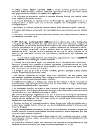 08. (TRE-AL, Cespe - Técnico Judiciário - 2004) As relações humanas geralmente constituem
instrumento de forte impacto na realização profissional e pessoal dos indivíduos. Com relação a esse
tema, julgue os itens subsequentes em (C) CERTO ou (E) ERRADO.
a) De modo geral, as pessoas têm objetivos e interesses diferentes, fato que gera conflitos, muitas
vezes, inevitáveis nas relações humanas.
b) No ambiente de trabalho, as relações humanas são favorecidas se o gerente compreender que o
empregado deve ser tratado como um ser humano completo, com necessidades econômicas,
psicológicas e sociais.
c) Na resolução de problemas de relações humanas, deve-se definir claramente o objetivo pretendido.
d) O impacto da inteligência emocional é maior nas relações humanas profissionais que nas relações
pessoais.
e) Toda pessoa com história de relacionamentos bem-sucedidos possui talento interpessoal e tende a
ser mais flexível no contexto social.
09. (TRT-MA, Cespe - Auxiliar Judiciário - 2005) Jorge, técnico judiciário, atua na área de segurança
e transporte do TRT. No exercício do cargo, Jorge deve, entre outras atribuições, assegurar a
integridade física das autoridades, servidores e demais pessoas que conduz, zelar pela manutenção de
veículos e equipamentos sob sua guarda, atuar na segurança patrimonial das instalações do tribunal,
fiscalizar a circulação de pessoas, controlar a entrada e saída de materiais e equipamentos nas
dependências do TRT. A equipe de técnicos judiciários de que Jorge faz parte é composta por 15
servidores, dos quais Jorge é um dos mais responsáveis e procura exercer suas atribuições com
competência.
Considerando a situação hipotética apresentada acima, julgue os itens a seguir em (C) CERTO
ou (E) ERRADO, relativos às relações humanas no trabalho.
a) Considere que o supervisor de Jorge é uma pessoa que procura compreender seus colaboradores,
distribuir as tarefas de modo igualitário, reconhecer e recompensar o bom desempenho e dar prazos
suficientes para a realização dos trabalhos. Nessa situação é correto afirmar que o supervisor de Jorge
sabe exercer bem a sua liderança junto ao grupo.
b) A crença de Jorge de que evitar o estresse no trabalho garante a obtenção de boas relações
humanas no ambiente profissional está correta.
c) Nas relações interpessoais no trabalho, Jorge busca compartilhar com seus colegas suas
preocupações e ansiedades particulares. Essa conduta de Jorge favorece o surgimento de um clima de
integração que pode ter resultados positivos para o trabalho.
d) Ao abordar um cidadão que se desloque para a saída das dependências do tribunal carregando um
microcomputador, Jorge deve agir com urbanidade, mas ser muito assertivo ao exigir a apresentação
de documento oficial de liberação do equipamento.
e) Se, por hipótese, Jorge fizer uso de veículo público para uma atividade de natureza pessoal, mesmo
que seja em caráter de emergência, ele estará apresentando uma conduta antiética que comprometerá
irremediavelmente as suas relações interpessoais no trabalho.
f) Na atividade de segurança, Jorge lida com vários tipos de pessoas que circulam pelas dependências
do tribunal. Nessa situação, Jorge deve adotar uma forma de comunicação interpessoal desprovida de
qualquer emoção, pois ele não sabe como será a reação das pessoas diante de uma conduta com
conteúdo emocional, mesmo que positivo.
g) Considere que Jorge tem observado que alguns colegas de sua equipe estão desmotivados para o
trabalho. Nessa situação, é correto afirmar que essa desmotivação pode prejudicar o desenvolvimento
do espírito da equipe.
h) Jorge, como responsável pela condução de veículos oficiais que fazem o transporte de magistrados
e demais servidores do tribunal, deve dispensar tratamento diferenciado para os magistrados, pois eles
são as autoridades máximas do tribunal.
i) No que compete ao serviço de transporte, Jorge prestará um bom serviço aos usuários se os tratar
com cordialidade e presteza e se tiver um profundo conhecimento das normas de legislação de trânsito
e as cumprir com rigor.
j) A qualidade do trabalho de Jorge é mais influenciada pela apresentação e higiene pessoal que pela
habilidade de comunicação verbal, pois este é um atributo dispensável à sua função.
 