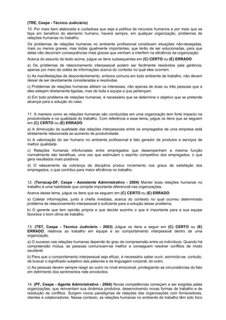 (TRE, Cespe - Técnico Judiciário)
10. Por mais bem elaborada e cuidadosa que seja a política de recursos humanos e por mais que se
faça em beneficio do elemento humano, haverá sempre, em qualquer organização, problemas de
relações humanas no trabalho.
Os problemas de relações humanas no ambiente profissional constituem situações não-desejadas,
mais ou menos graves, mas todas igualmente importantes, que terão de ser solucionadas, para que
delas não decorram consequências mais graves que venham a interferir na eficiência da organização.
Acerca do assunto do texto acima, julgue os itens subsequentes em (C) CERTO ou (E) ERRADO.
a) Os problemas de relacionamento interpessoal podem ser facilmente resolvidos pela gerência,
apenas por meio da coleta de informações acerca do contexto no qual eles ocorrem.
b) As manifestações de descontentamento, embora comuns em todo ambiente de trabalho, não devem
deixar de ser devidamente consideradas e resolvidas.
c) Problemas de relações humanas afetam os interesses, não apenas de duas ou três pessoas que a
eles estejam diretamente ligadas, mas de toda a equipe a que pertençam.
d) Em todo problema de relações humanas, é necessário que se determine o objetivo que se pretende
alcançai para a solução do caso.
11. A maneira como as relações humanas são conduzidas em uma organização tem forte impacto na
produtividade e na qualidade do trabalho. Com referência a esse tema, julgue os itens que se seguem
em (C) CERTO ou (E) ERRADO.
a) A diminuição da qualidade das relações interpessoais entre os empregados de uma empresa está
diretamente relacionada ao aumento de produtividade.
b) A valorização do ser humano no ambiente profissional é fato gerador de produtos e serviços de
melhor qualidade.
c) Relações humanas infortunadas entre empregados que desempenham a mesma função
normalmente são benéficas, uma vez que estimulam o espírito competitivo dos empregados, o que
gera resultados mais positivos.
d) O relaxamento da cobrança de disciplina produz incremento nos graus de satisfação dos
empregados, o que contribui para maior eficiência no trabalho.
12. (Terracap-DF, Cespe - Assistente Administrativo - 2004) Manter boas relações humanas no
trabalho é uma habilidade que compõe importante diferencial nas organizações.
Acerca desse tema, julgue os itens que se seguem em (C) CERTO ou (E) ERRADO:
a) Coletar informações, junto à chefia imediata, acerca do contexto no qual ocorreu determinado
problema de relacionamento interpessoal é suficiente para a solução desse problema.
b) O gerente que tem opinião própria e que decide sozinho o que é importante para a sua equipe
favorece o bom clima de trabalho.
13. (TST, Cespe - Técnico Judiciário - 2003) Julgue os itens a seguir em (C) CERTO ou (E)
ERRADO, relativos ao trabalho em equipe e ao comportamento interpessoal dentro de uma
organização.
a) O sucesso nas relações humanas depende do grau de compreensão entre os indivíduos. Quando há
compreensão mútua, as pessoas comunicam-se melhor e conseguem resolver conflitos de modo
saudável.
b) Para que o comportamento interpessoal seja eficaz, é necessário saber ouvir, eximindo-se, contudo,
de buscar o significado subjetivo das palavras e da linguagem corporal, do outro.
c) As pessoas devem sempre reagir ao outro no nível emocional, privilegiando as circunstâncias do fato
em detrimento dos sentimentos nele envolvidos.
14. (PF, Cespe - Agente Administrativo - 2004) Novas competências começam a ser exigidas pelas
organizações, que reinventam sua dinâmica produtiva, desenvolvendo novas formas de trabalho e de
resolução de conflitos. Surgem novos paradigmas de relações das organizações com fornecedores,
clientes e colaboradores. Nesse contexto, as relações humanas no ambiente de trabalho têm sido foco
 