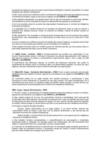 da atenção dos gestores, para que sejam desenvolvidas habilidades e atitudes necessárias ao manejo
inteligente das relações interpessoais.
Tendo o texto acima como referência inicial e considerando aspectos relevantes das relações humanas
no ambiente de trabalho, julgue os itens que se seguem em (C) CERTO ou (E) ERRADO:
a) Nas relações interpessoais, as pessoas devem não só agir com franqueza ao emitir suas opiniões,
mas também livrar-se da imposição de limites nos relacionamentos pessoais ou profissionais.
b) Um dos requisitos atuais de sucesso das organizações fundamenta-se no conceito de inteligência
emocional dos gestores.
c) A satisfação com o trabalho resulta de um somatório de elementos, entre os quais se incluem a
qualidade das relações humanas vividas no ambiente de trabalho, variável de grande impacto na
produtividade.
d) São, geralmente, hem sucedidos os relacionamentos interpessoais em que as pessoas são capazes
de demonstrar suas necessidades e de relacioná-las de modo eficaz ao que os outros têm a lhes
oferecer.
e) Como os efeitos dos conflitos dos grupos de trabalho são sempre negativos, os gestores devem lidar
com eles com muita rapidez para evitarem que se manifestem com frequência.
f) Nas relações humanas ocorre um conflito quando um indivíduo percebe que outra pessoa afeta ou
pode afetar negativamente algo a que ele atribui importância.
15. (ABIN, Cespe – Analista - 2004) O principal elemento que compõe uma organização é o ser
humano. Nesse sentido, pensar o indivíduo é imperativo nos estudos organizacionais. Com relação a
este assunto inclusive no tocante a comportamento organizacional, julgue o item a seguir em (C)
CERTO ou (E) ERRADO:
O entendimento das diferenças culturais, ao contrário das diferenças individuais, não auxilia na
compreensão da maneira como os indivíduos agem, em determinadas situações, na busca dos seus
objetivos, assunto fundamental no que se refere à motivação nas organizações.
16. (Metrô-DF, Cespe - Assistente Administrativo - 2004) O item a seguir apresenta uma situação
hipotética acerca de relações humanas, seguida de uma assertiva a ser julgada em (C) CERTO ou (E)
ERRADO.
Ari, funcionário público de um órgão distrital, tem controle emocional, é automotivado e sabe
reconhecer os seus sentimentos no momento em que eles ocorrem. Por essas características, Ari é
considerado por seus pares um excelente colega de trabalho. Nessa situação, é correto afirmar que
essas características da personalidade de Ari referem-se à inteligência interpessoal.
(MEC, Cespe - Agente Administrativo - 2005)
17. No item a seguir, é apresentada uma situação hipotética acerca das relações humanas no trabalho,
seguida de uma assertiva a ser julgada em (C) CERTO ou (E) ERRADO.
a) Eleni, gestora pública há 10 anos, tem autocontrole, iniciativa e sensibilidade. Eleni zela pelo fiel
cumprimento das metas setoriais, mas também se preocupa com o grau de estresse que pode surgir
em decorrência de altos níveis de cobrança da equipe. Por isso, procura conciliar esses dois aspectos
do trabalho. Nessa situação, é correto afirmar que Eleni é uma pessoa que tem inteligência emocional.
b) Considere a seguinte situação hipotética.
Ricardo, agente administrativo de um órgão público, é um ótimo servidor. Ricardo tem
produtividade acima da média e sabe lidar com os próprios sentimentos, o que permite que ele
raramente se envolva em conflitos interpessoais.
Nessa situação, é correto afirmar que Ricardo demonstra ser uma pessoa que tem inteligência
emocional e competência técnica.
c) Nas relações humanas compensatórias, o compartilhamento de preocupações e ansiedades
particulares facilita a integração. As emoções podem ser evidenciadas, pois são importantes para
validar o comprometimento com a cooperação e buscar a reciprocidade.
d) O domínio da competência técnica é essencial para um empregado galgar posições gerenciais no
trabalho. Além da competência técnica, o empregado precisa ser criativo e mostrar frequentemente
para seu chefe imediato que consegue inovar sem errar.
 