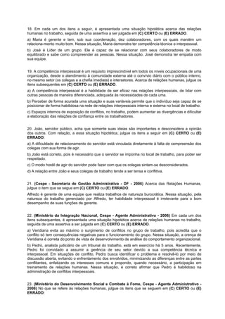 18. Em cada um dos itens a seguir, é apresentada uma situação hipotética acerca das relações
humanas no trabalho, seguida de uma assertiva a ser julgada em (C) CERTO ou (E) ERRADO.
a) Maria é gerente e tem, sob sua coordenação, dez colaboradores, com os quais mantém um
relaciona-mento muito bom. Nessa situação, Maria demonstra ter competência técnica e interpessoal.
b) José é Líder de um grupo. Ele é capaz de se relacionar com seus colaboradores de modo
equilibrado e sabe como compreender as pessoas. Nessa situação, José demonstra ter empatia com
sua equipe.
19. A competência interpessoal é um requisito imprescindível em todos os níveis ocupacionais de uma
organização, desde o atendimento à comunidade externa até o convívio diário com o público interno,
no mesmo setor (os colegas e a chefia imediata) e intersetores. Acerca de relações humanas, julgue os
itens subsequentes em (C) CERTO ou (E) ERRADO.
a) A competência interpessoal é a habilidade de ser eficaz nas relações interpessoais, de lidar com
outras pessoas de maneira diferenciada, adequada ás necessidades de cada uma.
b) Perceber de forma acurada uma situação e suas variáveis permite que o indivíduo seja capaz de se
posicionar de forma habilidosa na rede de relações interpessoais interna e externa no local de trabalho.
c) Espaços internos de exposição de conflitos, no trabalho, podem aumentar as divergências e dificultar
a elaboração das relações de confiança entre os trabalhadores.
20. João, servidor público, acha que somente suas ideias são importantes e desconsidera a opinião
dos outros. Com relação, a essa situação hipotética, julgue os itens a seguir em (C) CERTO ou (E)
ERRADO:
a) A dificuldade de relacionamento do servidor está vinculada diretamente à falta de compreensão dos
colegas com sua forma de agir.
b) João está correto, pois é necessário que o servidor se imponha no local de trabalho, para poder ser
respeitado.
c) O modo hostil de agir do servidor pode fazer com que os colegas sintam-se desconsiderados.
d) A relação entre João e seus colegas de trabalho tende a ser tensa e conflitiva.
21. (Cespe - Secretaria de Gestão Administrativa - DF - 2006) Acerca das Relações Humanas,
julgue o item que se segue em (C) CERTO ou (E) ERRADO.
Alfredo é gerente de uma equipe que realiza trabalhos de natureza burocrática. Nessa situação, pela
natureza do trabalho gerenciado por Alfredo, ter habilidade interpessoal é irrelevante para o bom
desempenho de suas funções de gerente.
22. (Ministério da Integração Nacional, Cespe - Agente Administrativo - 2006) Em cada um dos
itens subsequentes, é apresentada uma situação hipotética acerca de relações humanas no trabalho,
seguida de uma assertiva a ser julgada em (C) CERTO ou (E) ERRADO.
a) Veridiana evita ao máximo o surgimento de conflitos no grupo de trabalho, pois acredita que o
conflito só tem consequências negativas para o funcionamento do grupo. Nessa situação, a crença de
Veridiana é correta do ponto de vista de desenvolvimento de análise do comportamento organizacional.
b) Pedro, analista judiciário de um tribunal do trabalho, está em exercício há 5 anos. Recentemente,
Pedro foi convidado a assumir a gerência de seu setor devido a sua competência técnica e
interpessoal. Em situações de conflito, Pedro busca identificar o problema e resolvê-lo por meio de
discussão aberta, evitando o enfrentamento dos envolvidos, minimizando as diferenças entre as partes
conflitantes, enfatizando os interesses comuns e propondo, quando necessário, a participação em
treinamento de relações humanas. Nessa situação, é correto afirmar que Pedro é habilidoso na
administração de conflitos interpessoais.
23. (Ministério do Desenvolvimento Social e Combate à Fome, Cespe - Agente Administrativo -
2006) No que se refere às relações humanas, julgue os itens que se seguem em (C) CERTO ou (E)
ERRADO:
 
