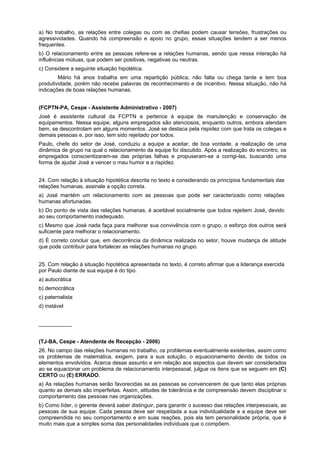 a) No trabalho, as relações entre colegas ou com as chefias podem causar tensões, frustrações ou
agressividades. Quando há compreensão e apoio no grupo, essas situações tendem a ser menos
frequentes.
b) O relacionamento entre as pessoas refere-se a relações humanas, sendo que nessa interação há
influências mútuas, que podem ser positivas, negativas ou neutras.
c) Considere a seguinte situação hipotética.
Mário há anos trabalha em uma repartição pública, não falta ou chega tarde e tem boa
produtividade, porém não recebe palavras de reconhecimento e de incentivo. Nessa situação, não há
indicações de boas relações humanas.
(FCPTN-PA, Cespe - Assistente Administrativo - 2007)
José é assistente cultural da FCPTN e pertence à equipe de manutenção e conservação de
equipamentos. Nessa equipe, alguns empregados são atenciosos, enquanto outros, embora atendam
bem, se descontrolam em alguns momentos. José se destaca pela rispidez com que trata os colegas e
demais pessoas e, por isso, tem sido rejeitado por todos.
Paulo, chefe do setor de José, conduziu a equipe a aceitar, de boa vontade, a realização de uma
dinâmica de grupo na qual o relacionamento da equipe foi discutido. Após a realização do encontro, os
empregados conscientizaram-se das próprias falhas e propuseram-se a corrigi-las, buscando uma
forma de ajudar José a vencer o mau humor e a rispidez.
24. Com relação à situação hipotética descrita no texto e considerando os princípios fundamentais das
relações humanas, assinale a opção correta.
a) José mantém um relacionamento com as pessoas que pode ser caracterizado como relações
humanas afortunadas.
b) Do ponto de vista das relações humanas, é aceitável socialmente que todos rejeitem José, devido
ao seu comportamento inadequado.
c) Mesmo que José nada faça para melhorar sua convivência com o grupo, o esforço dos outros será
suficiente para melhorar o relacionamento.
d) É correto concluir que, em decorrência da dinâmica realizada no setor, houve mudança de atitude
que pode contribuir para fortalecer as relações humanas no grupo.
25. Com relação à situação hipotética apresentada no texto, é correto afirmar que a liderança exercida
por Paulo diante de sua equipe é do tipo.
a) autocrática
b) democrática
c) paternalista
d) instável
___________
(TJ-BA, Cespe - Atendente de Recepção - 2006)
26. No campo das relações humanas no trabalho, os problemas eventualmente existentes, assim como
os problemas de matemática, exigem, para a sua solução, o equacionamento devido de todos os
elementos envolvidos. Acerca desse assunto e em relação aos aspectos que devem ser considerados
ao se equacionar um problema de relacionamento interpessoal, julgue os itens que se seguem em (C)
CERTO ou (E) ERRADO.
a) As relações humanas serão favorecidas se as pessoas se convencerem de que tanto elas próprias
quanto as demais são imperfeitas. Assim, atitudes de tolerância e de compreensão devem disciplinar o
comportamento das pessoas nas organizações.
b) Como líder, o gerente deverá saber distinguir, para garantir o sucesso das relações interpessoais, as
pessoas de sua equipe. Cada pessoa deve ser respeitada a sua individualidade e a equipe deve ser
compreendida no seu comportamento e em suas reações, pois ela tem personalidade própria, que é
muito mais que a simples soma das personalidades individuais que o compõem.
 