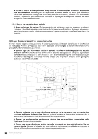 Þ Todas as regras acima aplicam-se integralmente às manutenções preventiva e corretiva
            dos equipamentos. Manutenções ou reparações somente devem ser feitas por elementos
            habilitados devidamente protegidos e isolados do ponto de vista elétrico; somente usar ferramentas
            isoladas, específicas para eletricidade. Proceder à reparação de máquinas elétricas em local
            apropriado e devidamente isolado.


        2.3.3) Regras para a proteção da audição
            Þ Usar protetores de ouvido. Certas operações de soldagem, corte ou goivagem produzem
            ruídos de intensidade elevada e, eventualmente, longa duração. Protetores de ouvido adequados,
            além de protegerem contra estes ruídos excessivos, impedem que respingos e fagulhas entrem nos
            ouvidos.



     3) Regras de segurança relativas aos equipamentos
     Sempre instalar e operar um equipamento de soldar ou cortar de acordo com a orientação do seu Manual
     de Instruções. Alem da proteção ao pessoal de operação e manutenção, o aterramento constitui uma
     proteção fundamental dos equipamentos.
            Þ Sempre ligar uma máquina de soldar ou cortar à sua linha de alimentação através de uma
            chave de parede. Esta chave deve ter fusíveis ou disjuntor de capacidade adequada e poder ser
            trancada. Instalar um plugue na extremidade do cabo de entrada da máquina. Se for necessário fazer
            manutenção da máquina no local de trabalho, colocar uma etiqueta de aviso na chave geral para
            evitar que ela venha a ser usada.




                                                   CHAVE GERAL
                                                   COM TRANCA



                                            PLUGUE PARA                            ETIQUETA
                                        DESLIGAMENTO RÁPIDO                        DE AVISO




            Þ Sempre instalar e operar uma máquina de soldar ou cortar de acordo com as orientações
            contidas no Manual de Instruções. Além da proteção ao pessoal de operação e manutenção, o
            aterramento constitui uma proteção fundamental dos equipamentos.
            Þ Operar os equipamentos estritamente dentro das características anunciadas pelo
            fabricante. Nunca sobrecarregá-los.
            Þ Nunca usar uma máquina de soldar ou cortar com parte do seu gabinete removida ou
            mesmo aberta. Além de tal situação ser potencialmente perigosa para o soldador ou operador, a
            falta de refrigeração pode resultar em danos a componentes internos.

10   REGRAS DE SEGURANÇA
 