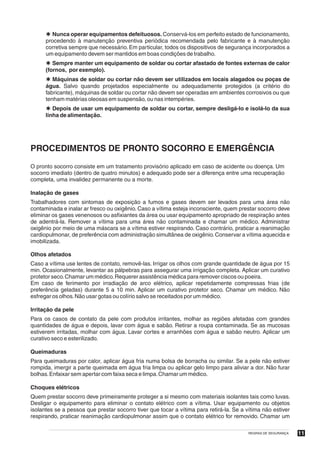 Þ Nunca operar equipamentos defeituosos. Conservá-los em perfeito estado de funcionamento,
      procedendo à manutenção preventiva periódica recomendada pelo fabricante e à manutenção
      corretiva sempre que necessário. Em particular, todos os dispositivos de segurança incorporados a
      um equipamento devem ser mantidos em boas condições de trabalho.
      Þ Sempre manter um equipamento de soldar ou cortar afastado de fontes externas de calor
      (fornos, por exemplo).
      Þ Máquinas de soldar ou cortar não devem ser utilizados em locais alagados ou poças de
      água. Salvo quando projetados especialmente ou adequadamente protegidos (a critério do
      fabricante), máquinas de soldar ou cortar não devem ser operadas em ambientes corrosivos ou que
      tenham matérias oleosas em suspensão, ou nas intempéries.
      Þ Depois de usar um equipamento de soldar ou cortar, sempre desligá-lo e isolá-lo da sua
      linha de alimentação.




PROCEDIMENTOS DE PRONTO SOCORRO E EMERGÊNCIA
O pronto socorro consiste em um tratamento provisório aplicado em caso de acidente ou doença. Um
socorro imediato (dentro de quatro minutos) e adequado pode ser a diferença entre uma recuperação
completa, uma invalidez permanente ou a morte.

Inalação de gases
Trabalhadores com sintomas de exposição a fumos e gases devem ser levados para uma área não
contaminada e inalar ar fresco ou oxigênio. Caso a vítima esteja inconsciente, quem prestar socorro deve
eliminar os gases venenosos ou asfixiantes da área ou usar equipamento apropriado de respiração antes
de adentrá-la. Remover a vítima para uma área não contaminada e chamar um médico. Administrar
oxigênio por meio de uma máscara se a vítima estiver respirando. Caso contrário, praticar a reanimação
cardiopulmonar, de preferência com administração simultânea de oxigênio. Conservar a vítima aquecida e
imobilizada.

Olhos afetados
Caso a vítima use lentes de contato, removê-las. Irrigar os olhos com grande quantidade de água por 15
min. Ocasionalmente, levantar as pálpebras para assegurar uma irrigação completa. Aplicar um curativo
protetor seco. Chamar um médico. Requerer assistência médica para remover ciscos ou poeira.
Em caso de ferimento por irradiação de arco elétrico, aplicar repetidamente compressas frias (de
preferência geladas) durante 5 a 10 min. Aplicar um curativo protetor seco. Chamar um médico. Não
esfregar os olhos. Não usar gotas ou colírio salvo se receitados por um médico.

Irritação da pele
Para os casos de contato da pele com produtos irritantes, molhar as regiões afetadas com grandes
quantidades de água e depois, lavar com água e sabão. Retirar a roupa contaminada. Se as mucosas
estiverem irritadas, molhar com água. Lavar cortes e arranhões com água e sabão neutro. Aplicar um
curativo seco e esterilizado.

Queimaduras
Para queimaduras por calor, aplicar água fria numa bolsa de borracha ou similar. Se a pele não estiver
rompida, imergir a parte queimada em água fria limpa ou aplicar gelo limpo para aliviar a dor. Não furar
bolhas. Enfaixar sem apertar com faixa seca e limpa. Chamar um médico.

Choques elétricos
Quem prestar socorro deve primeiramente proteger a si mesmo com materiais isolantes tais como luvas.
Desligar o equipamento para eliminar o contato elétrico com a vítima. Usar equipamento ou objetos
isolantes se a pessoa que prestar socorro tiver que tocar a vítima para retirá-la. Se a vítima não estiver
respirando, praticar reanimação cardiopulmonar assim que o contato elétrico for removido. Chamar um

                                                                                        REGRAS DE SEGURANÇA   11
 
