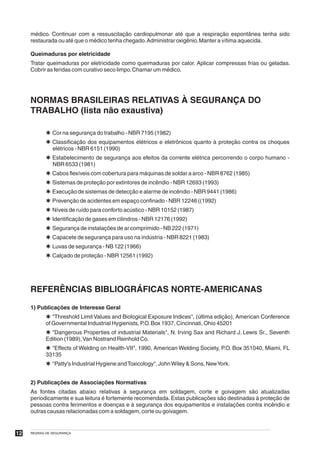 médico. Continuar com a ressuscitação cardiopulmonar até que a respiração espontânea tenha sido
     restaurada ou até que o médico tenha chegado. Administrar oxigênio. Manter a vítima aquecida.

     Queimaduras por eletricidade
     Tratar queimaduras por eletricidade como queimaduras por calor. Aplicar compressas frias ou geladas.
     Cobrir as feridas com curativo seco limpo. Chamar um médico.




     NORMAS BRASILEIRAS RELATIVAS À SEGURANÇA DO
     TRABALHO (lista não exaustiva)

            Þ Cor na segurança do trabalho - NBR 7195 (1982)
            Þ Classificação dos equipamentos elétricos e eletrônicos quanto à proteção contra os choques
              elétricos - NBR 6151 (1990)
            Þ Estabelecimento de segurança aos efeitos da corrente elétrica percorrendo o corpo humano -
              NBR 6533 (1981)
            Þ Cabos flexíveis com cobertura para máquinas de soldar a arco - NBR 8762 (1985)
            Þ Sistemas de proteção por extintores de incêndio - NBR 12693 (1993)
            Þ Execução de sistemas de detecção e alarme de incêndio - NBR 9441 (1986)
            Þ Prevenção de acidentes em espaço confinado - NBR 12246 ((1992)
            Þ Níveis de ruído para conforto acústico - NBR 10152 (1987)
            Þ Identificação de gases em cilindros - NBR 12176 (1992)
            Þ Segurança de instalações de ar comprimido - NB 222 (1971)
            Þ Capacete de segurança para uso na indústria - NBR 8221 (1983)
            Þ Luvas de segurança - NB 122 (1966)
            Þ Calçado de proteção - NBR 12561 (1992)




     REFERÊNCIAS BIBLIOGRÁFICAS NORTE-AMERICANAS

     1) Publicações de Interesse Geral
            Þ "Threshold Limit Values and Biological Exposure Indices", (última edição), American Conference
            of Governmental Industrial Hygienists, P.O. Box 1937, Cincinnati, Ohio 45201
            Þ "Dangerous Properties of industrial Materials", N. Irving Sax and Richard J. Lewis Sr., Seventh
            Edition (1989), Van Nostrand Reinhold Co.
            Þ "Effects of Welding on Health-VII", 1990, American Welding Society, P.O. Box 351040, Miami, FL
            33135
            Þ "Patty's Industrial Hygiene and Toxicology", John Wiley & Sons, NewYork.


     2) Publicações de Associações Normativas
     As fontes citadas abaixo relativas à segurança em soldagem, corte e goivagem são atualizadas
     periodicamente e sua leitura é fortemente recomendada. Estas publicações são destinadas à proteção de
     pessoas contra ferimentos e doenças e à segurança dos equipamentos e instalações contra incêndio e
     outras causas relacionadas com a soldagem, corte ou goivagem.


12   REGRAS DE SEGURANÇA
 