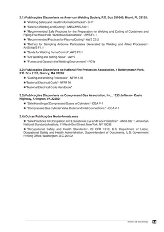 2.1) Publicações Disponíveis na American Welding Society, P.O. Box 351040, Miami, FL 33135:
  Þ "Welding Safety and Health Information Packet"- SHP
  Þ "Safety in Welding and Cutting"- ANSI/AWS Z49.1
  Þ "Recommended Safe Practices for the Preparation for Welding and Cutting of Containers and
  Piping That Have Held Hazardous Substances" - AWS F4.1
  Þ "Recommended Practices for Plasma Cutting"- AWS C5.2
  Þ "Method for Sampling Airborne Particulates Generated by Welding and Allied Processes"-
  ANSI/AWS F1.1
  Þ "Guide for Welding Fume Control", AWS F3.1
  Þ "Arc Welding and cutting Noise" - AWN
  Þ "Fumes and Gases in the Welding Environment" - FGW

2.2) Publicações Disponíveis na National Fire Protection Association, 1 Batterymarch Park,
P.O. Box 9101, Quincy, MA 02269:
  Þ "Cutting and Welding Processes" - NFPA 51B
  Þ"National Electrical Code"- NFPA 70
  Þ"National Electrical Code Handbook"

2.3) Publicações Disponíveis na Compressed Gas Association, Inc., 1235 Jefferson Davis
Highway, Arlington, VA 22202:
  Þ "Safe Handling of Compressed Gases in Cylinders"- CGA P-1
  Þ "Compressed Gas Cylinder Valve Outlet and Inlet Connections:" - CGA V-1

2.4) Outras Publicações Norte-Americanas
  Þ "Safe Practices for Occupation and Educational Eye and Face Protection" - ANSI Z87.1, American
  National Standards Institute, 11 West 42nd Street, NewYork, NY 10036
  Þ "Occupational Safety and Health Standards"- 29 CFR 1910, U.S. Department of Labor,
  Ocupational Safety and Health Administration, Superintendent of Documents, U.S. Government
  Printing Office, Washington, D.C. 20402




                                                                                 REGRAS DE SEGURANÇA   13
 