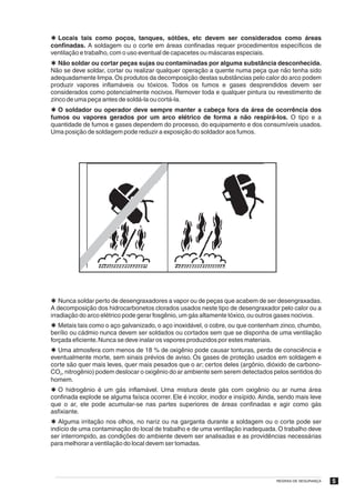 Þ Locais tais como poços, tanques, sótões, etc devem ser considerados como áreas
confinadas. A soldagem ou o corte em áreas confinadas requer procedimentos específicos de
ventilação e trabalho, com o uso eventual de capacetes ou máscaras especiais.
Þ Não soldar ou cortar peças sujas ou contaminadas por alguma substância desconhecida.
Não se deve soldar, cortar ou realizar qualquer operação a quente numa peça que não tenha sido
adequadamente limpa. Os produtos da decomposição destas substâncias pelo calor do arco podem
produzir vapores inflamáveis ou tóxicos. Todos os fumos e gases desprendidos devem ser
considerados como potencialmente nocivos. Remover toda e qualquer pintura ou revestimento de
zinco de uma peça antes de soldá-la ou cortá-la.
Þ O soldador ou operador deve sempre manter a cabeça fora da área de ocorrência dos
fumos ou vapores gerados por um arco elétrico de forma a não respirá-los. O tipo e a
quantidade de fumos e gases dependem do processo, do equipamento e dos consumíveis usados.
Uma posição de soldagem pode reduzir a exposição do soldador aos fumos.




Þ Nunca soldar perto de desengraxadores a vapor ou de peças que acabem de ser desengraxadas.
A decomposição dos hidrocarbonetos clorados usados neste tipo de desengraxador pelo calor ou a
irradiação do arco elétrico pode gerar fosgênio, um gás altamente tóxico, ou outros gases nocivos.
Þ Metais tais como o aço galvanizado, o aço inoxidável, o cobre, ou que contenham zinco, chumbo,
berílio ou cádmio nunca devem ser soldados ou cortados sem que se disponha de uma ventilação
forçada eficiente. Nunca se deve inalar os vapores produzidos por estes materiais.
Þ Uma atmosfera com menos de 18 % de oxigênio pode causar tonturas, perda de consciência e
eventualmente morte, sem sinais prévios de aviso. Os gases de proteção usados em soldagem e
corte são quer mais leves, quer mais pesados que o ar; certos deles (argônio, dióxido de carbono-
CO2, nitrogênio) podem deslocar o oxigênio do ar ambiente sem serem detectados pelos sentidos do
homem.
Þ O hidrogênio é um gás inflamável. Uma mistura deste gás com oxigênio ou ar numa área
confinada explode se alguma faísca ocorrer. Ele é incolor, inodor e insípido. Ainda, sendo mais leve
que o ar, ele pode acumular-se nas partes superiores de áreas confinadas e agir como gás
asfixiante.
Þ Alguma irritação nos olhos, no nariz ou na garganta durante a soldagem ou o corte pode ser
indício de uma contaminação do local de trabalho e de uma ventilação inadequada. O trabalho deve
ser interrompido, as condições do ambiente devem ser analisadas e as providências necessárias
para melhorar a ventilação do local devem ser tomadas.




                                                                                   REGRAS DE SEGURANÇA   5
 