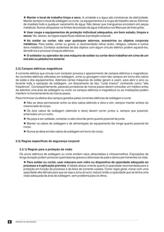 Þ Manter o local de trabalho limpo e seco. A umidade e a água são condutoras da eletricidade.
           Manter sempre o local de soldagem ou corte, os equipamentos e a roupa de trabalho secos. Eliminar
           de imediato todo e qualquer vazamento de água. Não deixar que mangueiras encostem em peças
           metálicas. Nunca ultrapassar os limites de pressão da água indicados nos Manuais de Instruções.
           Þ Usar roupa e equipamentos de proteção individual adequados, em bom estado, limpos e
           secos.Ver, abaixo, as regras específicas relativas à proteção corporal.
           Þ Ao soldar ou cortar, não usar quaisquer adornos, acessórios ou objetos corporais
           metálicos. Para soldar, cortar ou goivar, é recomendado retirar anéis, relógios, colares e outros
           itens metálicos. Contatos acidentais de tais objetos com algum circuito elétrico podem aquecê-los,
           derretê-los e provocar choques elétricos.
           Þ O soldador ou operador de uma máquina de soldar ou cortar deve trabalhar em cima de um
           estrado ou plataforma isolante


    2.2) Campos elétricos magnéticos
    A corrente elétrica que circula num condutor provoca o aparecimento de campos elétricos e magnéticos.
    As correntes elétricas utilizadas em soldagem, corte ou goivagem criam tais campos em torno dos cabos
    de solda e dos equipamentos. Ademais certas máquinas de soldar geram e usam, para abrir o arco ou
    durante toda a operação de soldagem, um faiscamento do tipo "ruído branco" conhecido como "alta
    freqüência". Conseqüentemente, pessoas portadoras de marca-passo devem consultar um médico antes
    de adentrar uma área de soldagem ou corte: os campos elétricos e magnéticos ou as irradiações podem
    interferir no funcionamento do marca-passo.
    Para minimizar os efeitos dos campos gerados pelas correntes elétricas de soldagem e corte:
           Þ Não se deve permanecer entre os dois cabos eletrodo e obra e sim, sempre manter ambos do
           mesmo lado do corpo.
           Þ Os dois cabos de soldagem (eletrodo e obra) devem correr juntos e, sempre que possível,
           amarrados um a o outro.
           Þ Na peça a ser soldada, conectar o cabo obra tão perto quanto possível da junta.
           Þ Manter os cabos de soldagem e de alimentação do equipamento tão longe quanto possível do
           corpo.
           Þ Nunca se deve enrolar cabos de soldagem em torno do corpo.


    2.3) Regras específicas de segurança corporal

       2.3.1) Regras para a proteção da visão
       Os arcos elétricos de soldagem ou corte emitem raios ultravioletas e infravermelhos. Exposições de
       longa duração podem provocar queimaduras graves e dolorosas da pele e danos permanentes na vista.
           Þ Para soldar ou cortar, usar máscara com vidro ou dispositivo de opacidade adequado ao
           processo e à aplicação prevista. A tabela abaixo orienta quanto à opacidade recomendada para a
           proteção em função do processo e da faixa de corrente usados. Como regra geral, iniciar com uma
           opacidade alta demais para que se veja a zona do arco; reduzir então a opacidade que se tenha uma
           visão adequada da área de soldagem, sem problema para os olhos.




8   REGRAS DE SEGURANÇA
 
