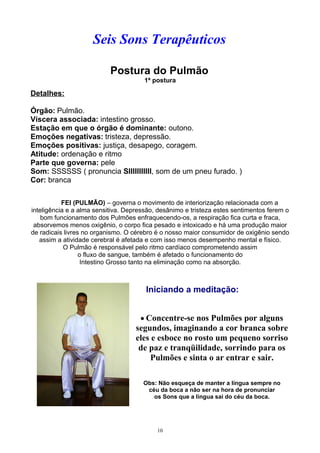 Seis Sons Terapêuticos
Postura do Pulmão
1ª postura
Detalhes:
Órgão: Pulmão.
Víscera associada: intestino grosso.
Estação em que o órgão é dominante: outono.
Emoções negativas: tristeza, depressão.
Emoções positivas: justiça, desapego, coragem.
Atitude: ordenação e ritmo
Parte que governa: pele
Som: SSSSSS ( pronuncia SIIIIIIIIIII, som de um pneu furado. )
Cor: branca
FEI (PULMÃO) – governa o movimento de interiorização relacionada com a
inteligência e a alma sensitiva. Depressão, desânimo e tristeza estes sentimentos ferem o
bom funcionamento dos Pulmões enfraquecendo-os, a respiração fica curta e fraca,
absorvemos menos oxigênio, o corpo fica pesado e intoxicado e há uma produção maior
de radicais livres no organismo. O cérebro é o nosso maior consumidor de oxigênio sendo
assim a atividade cerebral é afetada e com isso menos desempenho mental e físico.
O Pulmão é responsável pelo ritmo cardíaco comprometendo assim
o fluxo de sangue, também é afetado o funcionamento do
Intestino Grosso tanto na eliminação como na absorção.
Iniciando a meditação:
• Concentre-se nos Pulmões por alguns
segundos, imaginando a cor branca sobre
eles e esboce no rosto um pequeno sorriso
de paz e tranqüilidade, sorrindo para os
Pulmões e sinta o ar entrar e sair.
Obs: Não esqueça de manter a língua sempre no
céu da boca a não ser na hora de pronunciar
os Sons que a língua sai do céu da boca.
10
 