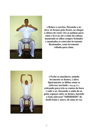 • Relaxe o sorriso, Puxando o ar,
eleve os braços pela frente, ao chegar
a altura do rosto vire as palmas para
cima e leve-as até a cima da cabeça
mantendo os olhos sempre fechados
e mantenha os cotovelos levemente
flexionados, rosto levemente
voltado para cima.
• Feche os maxilares, unindo
levemente os dentes, e abra
ligeiramente os lábios como se
estivesse sorrindo ( foto pg 12 ),
esticando para trás os cantos da boca
e solte o ar, forçando a saída do ar
pelos espaços entre os dentes, fazendo
o Som subvocal ”SIIIIIIIIIIII” de
modo lento e suave, de uma só vez.
11
 