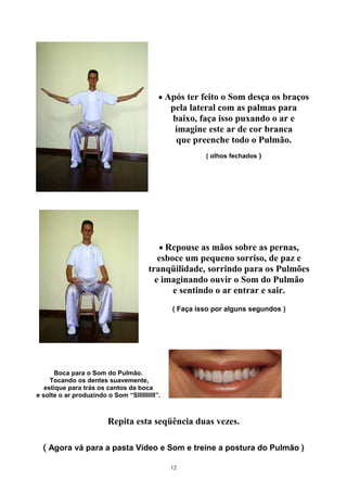 • Após ter feito o Som desça os braços
pela lateral com as palmas para
baixo, faça isso puxando o ar e
imagine este ar de cor branca
que preenche todo o Pulmão.
( olhos fechados )
• Repouse as mãos sobre as pernas,
esboce um pequeno sorriso, de paz e
tranqüilidade, sorrindo para os Pulmões
e imaginando ouvir o Som do Pulmão
e sentindo o ar entrar e sair.
( Faça isso por alguns segundos )
Boca para o Som do Pulmão.
Tocando os dentes suavemente,
estique para trás os cantos da boca
e solte o ar produzindo o Som “SIIIIIIIIII”.
Repita esta seqüência duas vezes.
( Agora vá para a pasta Vídeo e Som e treine a postura do Pulmão )
12
 