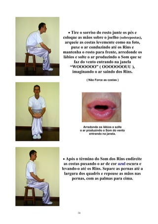 • Tire o sorriso do rosto junte os pés e
coloque as mãos sobre o joelho (sobrepostas),
arqueie as costas levemente como na foto,
puxe o ar conduzindo até os Rins e
mantenha o rosto para frente, arredonde os
lábios e solte o ar produzindo o Som que se
faz do vento entrando na janela
“WOOOOOO” ( OOOOOOOUU ),
imaginando o ar saindo dos Rins.
( Não Force as costas )
Arredonde os lábios e solte
o ar produzindo o Som do vento
entrando na janela.
• Após o término do Som dos Rins endireite
as costas puxando o ar de cor azul escura e
levando-o até os Rins. Separe as pernas até a
largura dos quadris e repouse as mãos nas
pernas, com as palmas para cima.
14
 