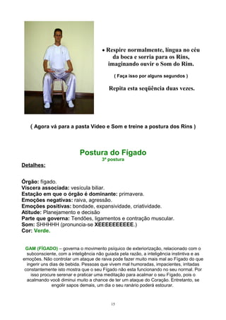 • Respire normalmente, língua no céu
da boca e sorria para os Rins,
imaginando ouvir o Som do Rim.
( Faça isso por alguns segundos )
Repita esta seqüência duas vezes.
( Agora vá para a pasta Vídeo e Som e treine a postura dos Rins )
Postura do Fígado
3ª postura
Detalhes:
Órgão: fígado.
Víscera associada: vesícula biliar.
Estação em que o órgão é dominante: primavera.
Emoções negativas: raiva, agressão.
Emoções positivas: bondade, expansividade, criatividade.
Atitude: Planejamento e decisão
Parte que governa: Tendões, ligamentos e contração muscular.
Som: SHHHHH (pronuncia-se XEEEEEEEEEE.)
Cor: Verde.
GAM (FÍGADO) – governa o movimento psíquico de exteriorização, relacionado com o
subconsciente, com a inteligência não guiada pela razão, a inteligência instintiva e as
emoções. Não controlar um ataque de raiva pode fazer muito mais mal ao Fígado do que
ingerir uns dias de bebida. Pessoas que vivem mal humoradas, impacientes, irritadas
constantemente isto mostra que o seu Fígado não esta funcionando no seu normal. Por
isso procure serenar e praticar uma meditação para acalmar o seu Fígado, pois o
acalmando você diminui muito a chance de ter um ataque do Coração. Entretanto, se
engolir sapos demais, um dia o seu ranário poderá estourar.
15
 
