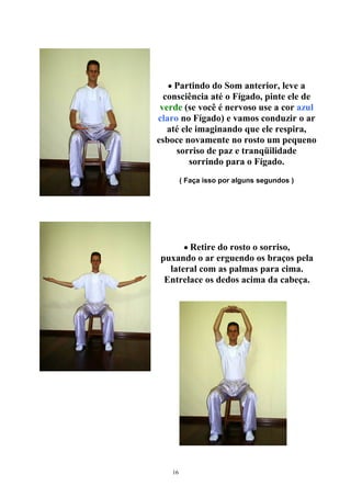 • Partindo do Som anterior, leve a
consciência até o Fígado, pinte ele de
verde (se você é nervoso use a cor azul
claro no Fígado) e vamos conduzir o ar
até ele imaginando que ele respira,
esboce novamente no rosto um pequeno
sorriso de paz e tranqüilidade
sorrindo para o Fígado.
( Faça isso por alguns segundos )
• Retire do rosto o sorriso,
puxando o ar erguendo os braços pela
lateral com as palmas para cima.
Entrelace os dedos acima da cabeça.
16
 