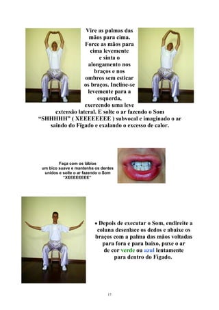 Vire as palmas das
mãos para cima.
Force as mãos para
cima levemente
e sinta o
alongamento nos
braços e nos
ombros sem esticar
os braços. Incline-se
levemente para a
esquerda,
exercendo uma leve
extensão lateral. E solte o ar fazendo o Som
“SHHHHH” ( XEEEEEEEE ) subvocal e imaginado o ar
saindo do Fígado e exalando o excesso de calor.
Faça com os lábios
um bico suave e mantenha os dentes
unidos e solte o ar fazendo o Som
“XEEEEEEEE”
• Depois de executar o Som, endireite a
coluna desenlace os dedos e abaixe os
braços com a palma das mãos voltadas
para fora e para baixo, puxe o ar
de cor verde ou azul lentamente
para dentro do Fígado.
17
 