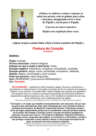 • Relaxe os ombros e costas e repouse as
mãos nas pernas, com as palmas para cima,
e descanse, imaginando ouvir o Som
do Fígado e sorria para o Fígado.
( Faça isso por alguns segundos )
Repita esta seqüência duas vezes.
( Agora vá para a pasta Vídeo e Som e treine a postura do Fígado )
Postura do Coração
4ª postura
Detalhes:
Órgão: Coração
Víscera associada: Intestino Delgado
Estação em que o órgão é dominante: Verão
Emoção negativa: impaciência, arrogância, precipitação, crueldade.
Emoção positiva: alegria, honra, sinceridade, entusiasmo, vitalidade.
Atitude: alegria, comunicação e calor humano.
Parte que governa: vasos sanguíneos.
Som: HAWWWWW ( pronuncia-se RAAAAAAAUU )
Cor: Vermelho
XIN (CORAÇÂO) – residência do Shen (espírito), alegria. Governa a consciência, o
pensamento e o discernimento. O que afeta o processo do Xin é o excesso de prazeres e
alegrias, ou ao contrário, a privação deles. Hiper-excitação das pessoas que gargalham
por qualquer coisa, ou o pesar e a amargura das pessoas que lamentam profunda e
longamente as perdas naturais da vida. Luto é o Xin recolhido e impedido de viver seus
bons sentimentos e ser o habitual portador da alegria.
( Parte deste texto pertence ao livro Manual do Herói ou a Filosofia na Cozinha, Sonia Hirsch. Pág 29 )
O Coração é um órgão que trabalha incessantemente, sem descanso. Só por isso
ele gera calor naturalmente. Este calor é dissipado por uma membrana externa
chamada de Pericárdio. Na Medicina Tradicional Chinesa o Pericárdio recebe o
nome de órgão independente porque ele é considerado o escudo protetor externo
do Coração. Ele protege o Coração contra a invasão de fatores patogênicos
externos ( exemplo calor externo ). O Coração na Medicina Tradicional Chinesa é
considerado como o imperador dos órgãos, era inviolável e o Pericárdio o ministro
que protege o imperador contra injúrias e danos e cuja função principal era de
guiar as pessoas nos seus prazeres e alegrias.
Parte deste texto pertence ao Livro Zang Fu Sistema de Órgãos e Vísceras
da Medicina Tradicional Chinesa, Jeremy Ross. Pág 152 Cap 12.
18
 