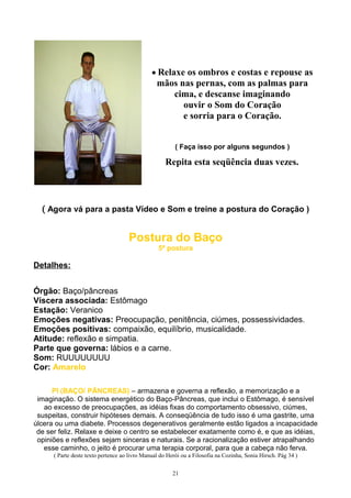 • Relaxe os ombros e costas e repouse as
mãos nas pernas, com as palmas para
cima, e descanse imaginando
ouvir o Som do Coração
e sorria para o Coração.
( Faça isso por alguns segundos )
Repita esta seqüência duas vezes.
( Agora vá para a pasta Vídeo e Som e treine a postura do Coração )
Postura do Baço
5ª postura
Detalhes:
Órgão: Baço/pâncreas
Víscera associada: Estômago
Estação: Veranico
Emoções negativas: Preocupação, penitência, ciúmes, possessividades.
Emoções positivas: compaixão, equilíbrio, musicalidade.
Atitude: reflexão e simpatia.
Parte que governa: lábios e a carne.
Som: RUUUUUUUU
Cor: Amarelo
PI (BAÇO/ PÂNCREAS) – armazena e governa a reflexão, a memorização e a
imaginação. O sistema energético do Baço-Pâncreas, que inclui o Estômago, é sensível
ao excesso de preocupações, as idéias fixas do comportamento obsessivo, ciúmes,
suspeitas, construir hipóteses demais. A conseqüência de tudo isso é uma gastrite, uma
úlcera ou uma diabete. Processos degenerativos geralmente estão ligados a incapacidade
de ser feliz. Relaxe e deixe o centro se estabelecer exatamente como é, e que as idéias,
opiniões e reflexões sejam sinceras e naturais. Se a racionalização estiver atrapalhando
esse caminho, o jeito é procurar uma terapia corporal, para que a cabeça não ferva.
( Parte deste texto pertence ao livro Manual do Herói ou a Filosofia na Cozinha, Sonia Hirsch. Pág 34 )
21
 