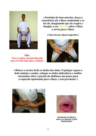 • Partindo do Som anterior, desça a
consciência até o Baço conduzindo o ar
até ele, imaginando que ele respira e
imagine a cor amarela sobre o Baço
e sorria para o Baço.
( Faça isso por alguns segundos )
Obs:
Este é o único exercício liberado
para ser feito logo após a refeição.
• Relaxe o sorriso feche os dedos das mãos. O polegar segura o
dedo mínimo e anular, coloque os dedos indicadores e médios
encostados sobre a parede do abdômen um pouco para
a esquerda apontando para o Baço. ( sem pressionar )
Arredonde os lábios e
solte o ar fazendo o Som
“RUUUUUUU”
22
 