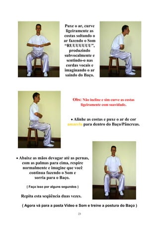 Puxe o ar, curve
ligeiramente as
costas soltando o
ar fazendo o Som
“RUUUUUUU”,
produzindo
subvocalmente e
sentindo-o nas
cordas vocais e
imaginando o ar
saíndo do Baço.
Obs: Não incline e sim curve as costas
ligeiramente com suavidade.
• Alinhe as costas e puxe o ar de cor
amarela para dentro do Baço/Pâncreas.
• Abaixe as mãos devagar até as pernas,
com as palmas para cima, respire
normalmente e imagine que você
continua fazendo o Som e
sorria para o Baço.
( Faça isso por alguns segundos )
Repita esta seqüência duas vezes.
( Agora vá para a pasta Vídeo e Som e treine a postura do Baço )
23
 