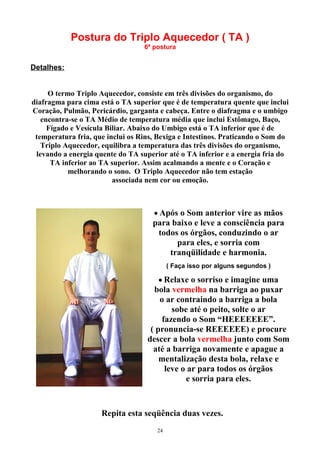Postura do Triplo Aquecedor ( TA )
6ª postura
Detalhes:
O termo Triplo Aquecedor, consiste em três divisões do organismo, do
diafragma para cima está o TA superior que é de temperatura quente que inclui
Coração, Pulmão, Pericárdio, garganta e cabeça. Entre o diafragma e o umbigo
encontra-se o TA Médio de temperatura média que inclui Estômago, Baço,
Fígado e Vesícula Biliar. Abaixo do Umbigo está o TA inferior que é de
temperatura fria, que inclui os Rins, Bexiga e Intestinos. Praticando o Som do
Triplo Aquecedor, equilibra a temperatura das três divisões do organismo,
levando a energia quente do TA superior até o TA inferior e a energia fria do
TA inferior ao TA superior. Assim acalmando a mente e o Coração e
melhorando o sono. O Triplo Aquecedor não tem estação
associada nem cor ou emoção.
• Após o Som anterior vire as mãos
para baixo e leve a consciência para
todos os órgãos, conduzindo o ar
para eles, e sorria com
tranqüilidade e harmonia.
( Faça isso por alguns segundos )
• Relaxe o sorriso e imagine uma
bola vermelha na barriga ao puxar
o ar contraindo a barriga a bola
sobe até o peito, solte o ar
fazendo o Som “HEEEEEEE”.
( pronuncia-se REEEEEE) e procure
descer a bola vermelha junto com Som
até a barriga novamente e apague a
mentalização desta bola, relaxe e
leve o ar para todos os órgãos
e sorria para eles.
Repita esta seqüência duas vezes.
24
 