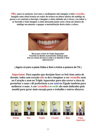 Obs: para os ansiosos, nervosos e cardiopatas não imagine a bola vermelha,
imagine uma cinta branca ao redor do tronco na altura abaixo do umbigo ao
puxar o ar contraia a barriga e imagine a cinta subindo até o tórax e ao soltar o
ar fazendo o Som imagine a cinta descendo junto com o Som até abaixo do
umbigo novamente e apague a mentalização desta cinta e relaxe.
Boca para o Som do Triplo Aquecedor.
Tocando os dentes suavemente. Estique para
trás os cantos da boca e solte o ar fazendo o Som
“HEEEEEEE”
( Agora vá para a pasta Vídeo e Som e treine a postura do TA )
Importante: Para aqueles que desejam fazer os Seis Sons antes de
dormir, todos sem exceção não se deve imaginar a cor vermelha nem
no Coração e nem no Triplo Aquecedor para não correr o risco de
perturbar o sono e dê preferência a cor azul no Fígado também para
melhorar o sono. A cor vermelha e o verde são mais indicados pela
manhã para gerar mais energia para o trabalho e outros afazeres.
P Pulmão Rim Fígado Coração Baço Triplo
Aquecedor
25
 