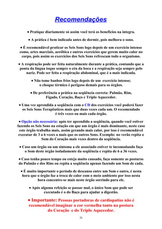 Recomendações
• Pratique diariamente só assim você terá os benefícios na integra.
• A prática é bem indicada antes de dormir, pois melhora o sono.
• É recomendável praticar os Seis Sons logo depois de um exercício intenso
como, artes marciais, aeróbica e outros exercícios que gerem muito calor no
corpo, pois assim os exercícios dos Seis Sons refrescam todo o organismo.
• A respiração pode ser feita naturalmente durante a prática, contando que a
ponta da língua toque sempre o céu da boca e a respiração seja sempre pelo
nariz. Pode ser feita a respiração abdominal, que é a mais indicada.
• Não tome banhos frios logo depois de um exercício intenso;
o choque térmico é perigoso demais para os órgãos.
• De preferência a prática na seqüência correta: Pulmão, Rim,
Fígado, Coração, Baço e Triplo Aquecedor.
• Uma vez aprendida a seqüência com o CD dos exercícios você poderá fazer
os Seis Sons Terapêuticos mais que duas vezes cada um. O recomendado
é três vezes ou mais cada órgão.
• Opção não necessária: após ter aprendido a seqüência, quando você estiver
fazendo os Seis Sons na estação em que um órgão é mais dominante, neste caso
este órgão trabalha mais, assim gerando mais calor, por isso é recomendável
executar de 3 a 6 vezes a mais que os outros Sons. Exemplo: no verão repita o
Som do Coração mais vezes dentro da seqüência.
• Caso um órgão ou um sintoma a ele associado estiver te incomodando faça
o Som deste órgão isoladamente da seqüência e repita de 6 a 36 vezes.
• Caso tenha pouco tempo ou esteja muito cansado, faça somente as posturas
do Pulmão e dos Rins ou repita a seqüência apenas fazendo um Som de cada.
• É muito importante o período de descanso entre um Som e outro, é nesta
hora que o órgão faz a troca de calor com o meio ambiente por isso nesta
hora concentre-se mais neste órgão sorrindo para ele.
• Após alguma refeição se passar mal, o único Som que pode ser
executado é o do Baço para ajudar a digestão.
• Importante: Pessoas portadoras de cardiopatias não é
recomendável imaginar a cor vermelha tanto na postura
do Coração e do Triplo Aquecedor.
26
 