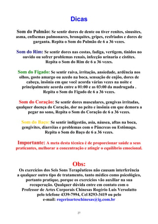 Dicas
Som do Pulmão: Se sentir dores de dente ou tiver renites, sinusites,
asma, enfisemas pulmonares, bronquites, gripes, resfriados e dores de
garganta. Repita o Som do Pulmão de 6 a 36 vezes.
Som do Rim: Se sentir dores nas costas, fadiga, vertigem, tinidos no
ouvido ou sofrer problemas renais, infecção urinaria e cistites.
Repita o Som do Rim de 6 a 36 vezes.
Som do Fígado: Se sentir raiva, irritação, ansiedade, ardência nos
olhos, gosto amargo ou azedo na boca, sensação de enjôo, dores de
cabeça, insônia em que você acorda várias vezes na noite e
principalmente acorda entre a 01:00 e as 03:00 da madrugada .
Repita o Som do Fígado de 6 a 36 vezes.
Som do Coração: Se sentir dores musculares, gengivas irritadas,
qualquer doença do Coração, dor no peito e insônia em que demora a
pegar no sono, Repita o Som do Coração de 6 a 36 vezes.
Som do Baço: Se sentir indigestão, asia, náusea, aftas na boca,
gengivites, diarréias e problemas com o Pâncreas ou Estômago.
Repita o Som do Baço de 6 a 36 vezes.
Importante: A meta desta técnica é de proporcionar saúde a seus
praticantes, melhorar a concentração e atingir o equilíbrio emocional.
Obs:
Os exercícios dos Seis Sons Terapêuticos não causam interferência
a qualquer outro tipo de tratamento, tanto médico como psicológico,
portanto pratique, porque os exercícios vão auxiliar na sua
recuperação. Qualquer dúvida entre em contato com o
Professor de Artes Corporais Chinesas Rogério Luis Versolatto
pelo telefone 4339-7994, Cel 8293-3419 ou pelo
e-mail: rogerioarteschinesas@ig.com.br
27
 