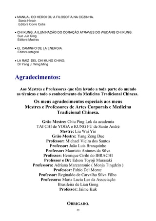 • MANUAL DO HEROI OU A FILOSOFIA NA COZINHA.
Sonia Hirsch
Editora Corre Cotia
• CHI KUNG, A ILUNINAÇÃO DO CORAÇÃO ATRAVES DO WUDANG CHI KUNG.
Sun Jun Qing
Editora Madras
• EL CAMINHO DE LA ENERGIA.
Editora Integral
• LA RAIZ DEL CHI KUNG CHINO.
Dr Yang J. Wing Ming
Agradecimentos:
Aos Mestres e Professores que têm levado a toda parte do mundo
as técnicas e todo o conhecimento da Medicina Tradicional Chinesa.
Os meus agradecimentos especiais aos meus
Mestres e Professores de Artes Corporais e Medicina
Tradicional Chinesa.
Grão Mestre: Chiu Ping Lok da academia
TAI CHI de YOGA e KUNG FU de Santo André
Mestre: Liu Wai Yin
Grão Mestre: Yang Zeng Due
Professor: Michael Vieira dos Santos
Professor: João Luis Branquinho
Professor: Mauricio Antunes da Silva
Professor: Henrique Cirilo do IBRACHI
Professor e Dr: Edson Toyoji Murasaki
Professora: Adriana Marcantonio ( Monja Tingdzin )
Professor: Fabio Del Monte
Professor: Reginaldo de Carvalho Silva Filho
Professora: Maria Lucia Lee da Associação
Brasileira de Lian Gong
Professor: Jaime Kuk
OBRIGADO.
29
 
