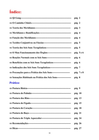 Índice:
⇒ Qi Gong----------------------------------------------------------------- pág 2
⇒ O Caminho Chinês--------------------------------------------------- pág 2
⇒ Teoria dos Meridianos---------------------------------------------- pág 3
⇒ Meridianos e Ramificações----------------------------------------- pág 4
⇒ Função dos Meridianos--------------------------------------------- pág 4
⇒ Tecidos Conjuntivos ou Fáscias------------------------------------ pág 5
⇒ Teoria dos Seis Sons Terapêuticos-------------------------------- pág 5
⇒ O Mau Funcionamento dos Órgãos------------------------------- pág 5 e 6
⇒ Reações Normais com os Seis Sons------------------------------- pág 6
⇒ Benefícios com os Seis Sons Terapêuticos----------------------- pág 6
⇒ Indicações dos Seis Sons Terapêuticos--------------------------- pág 7
⇒ Precauções para a Prática dos Seis Sons----------------------- pág 7 e 8
⇒ Sensações Habituais na Prática dos Seis Sons------------------ pág 8
Prática:
⇒ Postura Básica-------------------------------------------------------- pág 9
⇒ Postura do Pulmão--------------------------------------------------- pág 10
⇒ Postura dos Rins------------------------------------------------------ pág 13
⇒ Postura do Fígado---------------------------------------------------- pág 15
⇒ Postura do Coração-------------------------------------------------- pág 18
⇒ Postura do Baço------------------------------------------------------ pág 21
⇒ Postura do Triplo Aquecedor-------------------------------------- pág 24
⇒ Recomendações------------------------------------------------------- pág 26
⇒ Dicas-------------------------------------------------------------------- pág 27
30
 