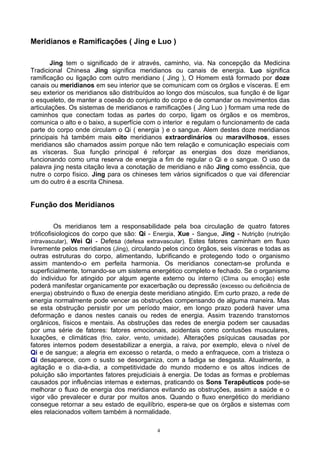 Meridianos e Ramificações ( Jing e Luo )
Jing tem o significado de ir através, caminho, via. Na concepção da Medicina
Tradicional Chinesa Jing significa meridianos ou canais de energia. Luo significa
ramificação ou ligação com outro meridiano ( Jing ), O Homem está formado por doze
canais ou meridianos em seu interior que se comunicam com os órgãos e vísceras. E em
seu exterior os meridianos são distribuídos ao longo dos músculos, sua função é de ligar
o esqueleto, de manter a coesão do conjunto do corpo e de comandar os movimentos das
articulações. Os sistemas de meridianos e ramificações ( Jing Luo ) formam uma rede de
caminhos que conectam todas as partes do corpo, ligam os órgãos e os membros,
comunica o alto e o baixo, a superfície com o interior e regulam o funcionamento de cada
parte do corpo onde circulam o Qi ( energia ) e o sangue. Alem destes doze meridianos
principais há também mais oito meridianos extraordinários ou maravilhosos, esses
meridianos são chamados assim porque não tem relação e comunicação especiais com
as vísceras. Sua função principal é reforçar as energias dos doze meridianos,
funcionando como uma reserva de energia a fim de regular o Qi e o sangue. O uso da
palavra jing nesta citação leva a conotação de meridiano e não Jing como essência, que
nutre o corpo físico. Jing para os chineses tem vários significados o que vai diferenciar
um do outro é a escrita Chinesa.
Função dos Meridianos
Os meridianos tem a responsabilidade pela boa circulação de quatro fatores
tróficofisiologicos do corpo que são: Qi - Energia, Xue - Sangue, Jing - Nutrição (nutrição
intravascular), Wei Qi - Defesa (defesa extravascular). Estes fatores caminham em fluxo
livremente pelos meridianos (Jing), circulando pelos cinco órgãos, seis vísceras e todas as
outras estruturas do corpo, alimentando, lubrificando e protegendo todo o organismo
assim mantendo-o em perfeita harmonia. Os meridianos conectam-se profunda e
superficialmente, tornando-se um sistema energético completo e fechado. Se o organismo
do individuo for atingido por algum agente externo ou interno (Clima ou emoção) este
poderá manifestar organicamente por exacerbação ou depressão (excesso ou deficiência de
energia) obstruindo o fluxo de energia deste meridiano atingido. Em curto prazo, a rede de
energia normalmente pode vencer as obstruções compensando de alguma maneira. Mas
se esta obstrução persistir por um período maior, em longo prazo poderá haver uma
deformação e danos nestes canais ou redes de energia. Assim trazendo transtornos
orgânicos, físicos e mentais. As obstruções das redes de energia podem ser causadas
por uma série de fatores: fatores emocionais, acidentais como contusões musculares,
luxações, e climáticas (frio, calor, vento, umidade). Alterações psíquicas causadas por
fatores internos podem desestabilizar a energia, a raiva, por exemplo, eleva o nível de
Qi e de sangue; a alegria em excesso o retarda, o medo a enfraquece, com a tristeza o
Qi desaparece, com o susto se desorganiza, com a fadiga se desgasta. Atualmente, a
agitação e o dia-a-dia, a competitividade do mundo moderno e os altos índices de
poluição são importantes fatores prejudiciais à energia. De todas as formas e problemas
causados por influências internas e externas, praticando os Sons Terapêuticos pode-se
melhorar o fluxo de energia dos meridianos evitando as obstruções, assim a saúde e o
vigor vão prevalecer e durar por muitos anos. Quando o fluxo energético do meridiano
consegue retornar a seu estado de equilíbrio, espera-se que os órgãos e sistemas com
eles relacionados voltem também à normalidade.
4
 