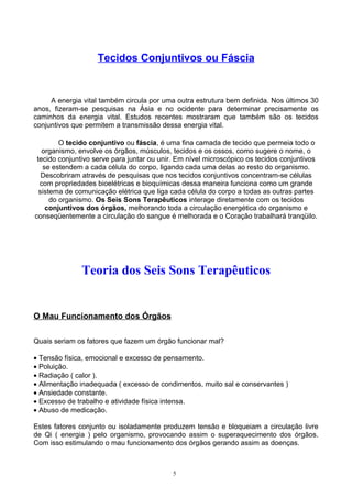 Tecidos Conjuntivos ou Fáscia
A energia vital também circula por uma outra estrutura bem definida. Nos últimos 30
anos, fizeram-se pesquisas na Ásia e no ocidente para determinar precisamente os
caminhos da energia vital. Estudos recentes mostraram que também são os tecidos
conjuntivos que permitem a transmissão dessa energia vital.
O tecido conjuntivo ou fáscia, é uma fina camada de tecido que permeia todo o
organismo, envolve os órgãos, músculos, tecidos e os ossos, como sugere o nome, o
tecido conjuntivo serve para juntar ou unir. Em nível microscópico os tecidos conjuntivos
se estendem a cada célula do corpo, ligando cada uma delas ao resto do organismo.
Descobriram através de pesquisas que nos tecidos conjuntivos concentram-se células
com propriedades bioelétricas e bioquímicas dessa maneira funciona como um grande
sistema de comunicação elétrica que liga cada célula do corpo a todas as outras partes
do organismo. Os Seis Sons Terapêuticos interage diretamente com os tecidos
conjuntivos dos órgãos, melhorando toda a circulação energética do organismo e
conseqüentemente a circulação do sangue é melhorada e o Coração trabalhará tranqüilo.
Teoria dos Seis Sons Terapêuticos
O Mau Funcionamento dos Órgãos
Quais seriam os fatores que fazem um órgão funcionar mal?
• Tensão física, emocional e excesso de pensamento.
• Poluição.
• Radiação ( calor ).
• Alimentação inadequada ( excesso de condimentos, muito sal e conservantes )
• Ansiedade constante.
• Excesso de trabalho e atividade física intensa.
• Abuso de medicação.
Estes fatores conjunto ou isoladamente produzem tensão e bloqueiam a circulação livre
de Qi ( energia ) pelo organismo, provocando assim o superaquecimento dos órgãos.
Com isso estimulando o mau funcionamento dos órgãos gerando assim as doenças.
5
 