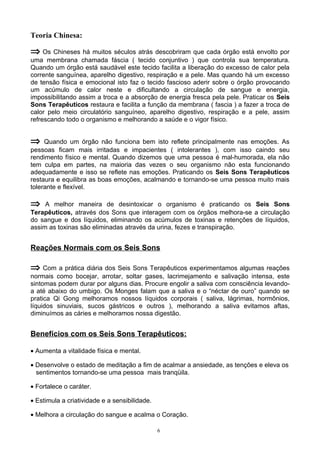 Teoria Chinesa:
⇒ Os Chineses há muitos séculos atrás descobriram que cada órgão está envolto por
uma membrana chamada fáscia ( tecido conjuntivo ) que controla sua temperatura.
Quando um órgão está saudável este tecido facilita a liberação do excesso de calor pela
corrente sanguínea, aparelho digestivo, respiração e a pele. Mas quando há um excesso
de tensão física e emocional isto faz o tecido fascioso aderir sobre o órgão provocando
um acúmulo de calor neste e dificultando a circulação de sangue e energia,
impossibilitando assim a troca e a absorção de energia fresca pela pele. Praticar os Seis
Sons Terapêuticos restaura e facilita a função da membrana ( fascia ) a fazer a troca de
calor pelo meio circulatório sanguíneo, aparelho digestivo, respiração e a pele, assim
refrescando todo o organismo e melhorando a saúde e o vigor físico.
⇒ Quando um órgão não funciona bem isto reflete principalmente nas emoções. As
pessoas ficam mais irritadas e impacientes ( intolerantes ), com isso caindo seu
rendimento físico e mental. Quando dizemos que uma pessoa é mal-humorada, ela não
tem culpa em partes, na maioria das vezes o seu organismo não esta funcionando
adequadamente e isso se reflete nas emoções. Praticando os Seis Sons Terapêuticos
restaura e equilibra as boas emoções, acalmando e tornando-se uma pessoa muito mais
tolerante e flexível.
⇒ A melhor maneira de desintoxicar o organismo é praticando os Seis Sons
Terapêuticos, através dos Sons que interagem com os órgãos melhora-se a circulação
do sangue e dos líquidos, eliminando os acúmulos de toxinas e retenções de líquidos,
assim as toxinas são eliminadas através da urina, fezes e transpiração.
Reações Normais com os Seis Sons
⇒ Com a prática diária dos Seis Sons Terapêuticos experimentamos algumas reações
normais como bocejar, arrotar, soltar gases, lacrimejamento e salivação intensa, este
sintomas podem durar por alguns dias. Procure engolir a saliva com consciência levando-
a até abaixo do umbigo. Os Monges falam que a saliva e o “néctar de ouro” quando se
pratica Qi Gong melhoramos nossos líquidos corporais ( saliva, lágrimas, hormônios,
líquidos sinuviais, sucos gástricos e outros ), melhorando a saliva evitamos aftas,
diminuímos as cáries e melhoramos nossa digestão.
Benefícios com os Seis Sons Terapêuticos:
• Aumenta a vitalidade física e mental.
• Desenvolve o estado de meditação a fim de acalmar a ansiedade, as tenções e eleva os
sentimentos tornando-se uma pessoa mais tranqüila.
• Fortalece o caráter.
• Estimula a criatividade e a sensibilidade.
• Melhora a circulação do sangue e acalma o Coração.
6
 