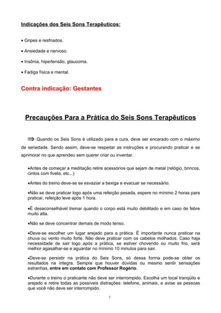 Indicações dos Seis Sons Terapêuticos:
• Gripes e resfriados.
• Ansiedade e nervoso.
• Insônia, hipertensão, glaucoma.
• Fadiga física e mental.
Contra indicação: Gestantes
Precauções Para a Prática do Seis Sons Terapêuticos
⇒ Quando os Seis Sons é utilizado para a cura, deve ser encarado com o máximo
de seriedade. Sendo assim, deve-se respeitar as instruções e procurando praticar e se
aprimorar no que aprendeu sem querer criar ou inventar.
•Antes de começar a meditação retire acessórios que sejam de metal (relógio, brincos,
cintos com fivela, etc...)
•Antes do treino deve-se se esvaziar a bexiga e evacuar se necessário.
•Não se deve praticar logo após uma refeição pesada, espere no mínimo 2 horas para
praticar, refeição leve após 1 hora.
•É desaconselhável treinar quando o corpo está muito debilitado e em caso de febre
muito alta.
•Não se deve concentrar demais de modo tenso.
•Deve-se escolher um lugar arejado para a prática. É importante nunca praticar na
chuva ou vento muito forte. Não deve praticar com os cabelos molhados. Caso haja
necessidade de sair logo após a prática, se estiver chovendo ou muito frio, será
melhor agasalhar-se e aguardar no mínimo 10 minutos para sair.
•Deve-se persistir na prática do Seis Sons, só dessa forma pode-se obter os
resultados na íntegra. Sempre que houver dúvidas ou mesmo sentir sensações
estranhas, entre em contato com Professor Rogério.
•Durante o treino o praticante não deve ser interrompido. Escolha um local tranqüilo e
arejado e retire todas as possíveis distrações: telefone, animais, e avise as pessoas
que você não deve ser interrompido.
7
 