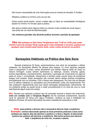 •Se houver necessidade de uma interrupção procure manter-se tranqüilo. E finalize.
•Realize a prática no mínimo uma vez por dia.
•Caso queira tomar banho, comer e beber algo ou fazer as necessidades fisiológicas
espere no mínimo 15 minutos após a pratica.
•Se após a prática sentir alguma cólica ou mesmo muita vontade de urinar faça-o,
isso pode ser um sinal de desintoxicação.
•As mulheres grávidas não deverão praticar durante o período de gestação.
Obs: Não pratique os Seis Sons Terapêuticos das 11:00 as 13:00, pois neste
horário é pico de energia Yang e pode gerar mais ansiedade e nervoso, pratique em
qualquer outro horário pela manhã, tarde, noite e antes de dormir se preferir.
Sensações Habituais na Prática dos Seis Sons
Quando praticamos Qi Gong, experimentamos uma série de sensações e efeitos
colaterais. As sensações diferem de pessoa para pessoa, no inicio algumas pessoas
suam e esquentam o corpo, outras descobrem que esfriam alguma parte do corpo ou
mesmo formigam, outras sentem estremecer ou balançar, coceira, tonturas, gases,
arrotos espontâneos, intumescimentos, assimetria ( sensação de crescimento em alguma
parte do corpo ), comodidade, relaxamento e também pode ocorrer dores de problemas
antigos mal curados. Estas sensações são normais dentro destas práticas energéticas
principalmente com os iniciantes. Com o tempo isso desaparece. Por isso não se assuste
com os efeitos colaterais ou sensações que provavelmente vocês vão experimentar. Por
isso pratiquem regularmente para que essas sensações desapareçam calmamente. Se
um problema antigo de saúde tornar a voltar provavelmente é um sinal de cura ou você
está fazendo algum exercício errado.
Obs: Sempre que aparecer qualquer tipo de sensação durante e depois dos exercícios,
entre em contato com o Terapeuta Rogério ele lhe orientará corretamente. Quando
você for aprender Qi Gong com algum Professor, verifique se este é habilitado em
Medicina Chinesa. Só assim ele poderá dar toda a assistência necessária a você.
Nota: para praticar a técnica não é necessário decorar toda a seqüência.
Exemplo: comece decorando apenas as duas primeiras posturas e seus sons,
pratique por alguns dias ate dominar a postura e o Som e depois vá decorando
postura por postura até terminar a seqüência. Não tenha pressa para decorar
toda a seqüência de uma vez, vá passo a passo.
8
 