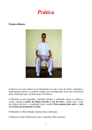 Prática
Postura Básica:
• Sente-se em uma cadeira ou um banquinho só com o osso de sentar, mantendo o
órgão genital exposto, se preferir coloque uma almofada para ficar mais confortável
para a meditação que é de pelo menos 30 minutos.
• Mantenha os pés separados e paralelos durante a meditação, relaxe os ombros e
costas, coloque a ponta da língua tocando o céu da boca ( palato duro ) atrás
dos dentes incisivos e a respiração lenta e natural feita somente pelo nariz. A não
ser na hora de pronunciar os Sons.
• Mantenha os olhos fechados durante toda a meditação.
• Repouse as mãos abertas para cima e relaxadas sobre as pernas.
9
 