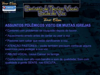 ASSUNTOS POLÊMICOS VISTO EM MUITAS IGREJAS
Cantores com problemas de rouquidão depois do louvor.
Aquecimento errado antes de cantar ou usar a voz
Pastores sem saber que estão danificando a voz.
ATENÇÃO PASTORES – vocês também precisam conhecer alguns
exercícios para proteger a sua voz.
ABUSO VOCAL causa Cancer de laringe.
Confundindo som alto com barulho e som de qualidade( Som com
qualidade a gente SENTE nao ESCUTA...
Visite loja online
 