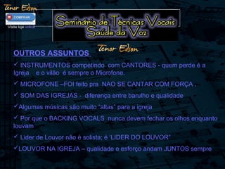 OUTROS ASSUNTOS
 INSTRUMENTOS competindo com CANTORES - quem perde é a
Igreja e o vilão é sempre o Microfone.
 MICROFONE –FOI feito pra NAO SE CANTAR COM FORÇA .
 SOM DAS IGREJAS - diferença entre barulho e qualidade
Algumas músicas são muito “altas” para a igreja
 Por que o BACKING VOCALS nunca devem fechar os olhos enquanto
louvam
 Lider de Louvor não é solista; é ‘LIDER DO LOUVOR”
LOUVOR NA IGREJA – qualidade e esforço andam JUNTOS sempre
Visite loja online
 