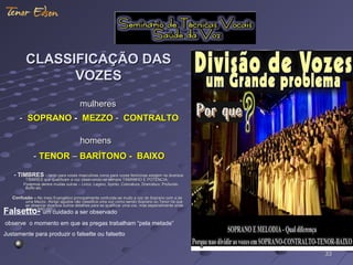 CLASSIFICAÇÃO DASCLASSIFICAÇÃO DAS
VOZESVOZES
mulheresmulheres
-- SOPRANOSOPRANO -- MEZZOMEZZO -- CONTRALTOCONTRALTO
homenshomens
-- TENORTENOR –– BARÍTONO -BARÍTONO - BAIXOBAIXO
- TIMBRES- TIMBRES – tanto para vozes masculinas como para vozes femininas existem os diversos– tanto para vozes masculinas como para vozes femininas existem os diversos
TIMBRES que qualificam a voz observando-se sempre TAMANHO E POTÊNCIA.TIMBRES que qualificam a voz observando-se sempre TAMANHO E POTÊNCIA.
Podemos dentre muitas outras – Lirico, Legero, Spinto, Coloratura, Dramático, Profundo,Podemos dentre muitas outras – Lirico, Legero, Spinto, Coloratura, Dramático, Profundo,
Buffo etc.Buffo etc.
Confusão –Confusão – No meio Evangélico principalmente confunde-se muito a voz de Soprano com a deNo meio Evangélico principalmente confunde-se muito a voz de Soprano com a de
uma Mezzo. Atingir agudos não classifica uma voz como sendo Soprano ou Tenor há queuma Mezzo. Atingir agudos não classifica uma voz como sendo Soprano ou Tenor há que
se observar diversos outros detalhes para se qualificar uma voz, mas especialmente ondese observar diversos outros detalhes para se qualificar uma voz, mas especialmente onde
está o BRILHO ...está o BRILHO ...
Falsetto- um cuidado a ser observado
observe o momento em que as pregas trabalham “pela metade”
Justamente para produzir o falsette ou falsetto
3333
 