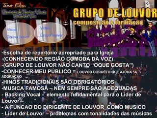 3939
-Escolha de repertório apropriado para IgrejaEscolha de repertório apropriado para Igreja
-(CONHECENDO REGIÃO COMODA DA VOZ)(CONHECENDO REGIÃO COMODA DA VOZ)
-(GRUPO DE LOUVOR NÃO CANTO “OQUE GOSTA”)(GRUPO DE LOUVOR NÃO CANTO “OQUE GOSTA”)
-CONHECER MEU PÚBLICO =CONHECER MEU PÚBLICO = LOUVOR CORRETO QUE AJUDA “ALOUVOR CORRETO QUE AJUDA “A
ADORAÇÃOADORAÇÃO
-HINOS TRADICIONAIS SÃO OBRIGATÓRIOS-HINOS TRADICIONAIS SÃO OBRIGATÓRIOS
-MUSICA FAMOSA – NEM SEMPRE SÃO ADEQUADAS-MUSICA FAMOSA – NEM SEMPRE SÃO ADEQUADAS
- Backing Vocal - elemento fundamental para o Lider de- Backing Vocal - elemento fundamental para o Lider de
Louvor –Louvor –
- A FUNCAO DO DIRIGENTE DE LOUVOR COMO MUSICO
- Lider de Louvor – problemas com tonalidades das músicasLider de Louvor – problemas com tonalidades das músicas
Video
Grupo louvor
Video
Grupo louvor
 